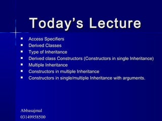 Today’s LectureToday’s Lecture
 Access SpecifiersAccess Specifiers
 Derived ClassesDerived Classes
 Type of InheritanceType of Inheritance
 Derived class Constructors (Constructors in single Inheritance)Derived class Constructors (Constructors in single Inheritance)
 Multiple InheritanceMultiple Inheritance
 Constructors in multiple InheritanceConstructors in multiple Inheritance
 Constructors in single/multiple Inheritance with arguments.Constructors in single/multiple Inheritance with arguments.
AbbasajmalAbbasajmal
0314995850003149958500
 