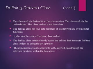 Defining Derived Class (cont..)
 The cIass marks is derived from the class student. The class marks is the
derived class. The class student is the base class.
 The derived class has four data members of integer type and two member
functions.
 It also uses the code of the base class student.
 The derived class cannot directly access the private data members the base
class student by using the dot operator.
 These members are only accessible to the derived class through the
interface functions within the base class.
 