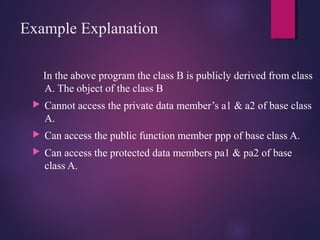 Example Explanation
In the above program the class B is publicly derived from class
A. The object of the class B
 Cannot access the private data member’s a1 & a2 of base class
A.
 Can access the public function member ppp of base class A.
 Can access the protected data members pa1 & pa2 of base
class A.
 