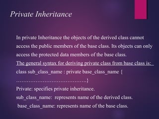 Private Inheritance
In private Inheritance the objects of the derived class cannot
access the public members of the base class. Its objects can only
access the protected data members of the base class.
The general syntax for deriving private class from base class is:
class sub_class_name : private base_class_name {
………………………………….}
Private: specifies private inheritance.
sub_class_name: represents name of the derived class.
base_class_name: represents name of the base class.
 