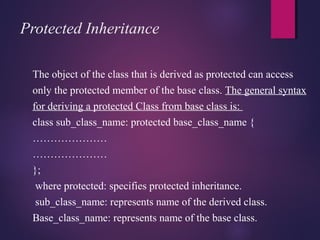 Protected Inheritance
The object of the class that is derived as protected can access
only the protected member of the base class. The general syntax
for deriving a protected Class from base class is:
class sub_class_name: protected base_class_name {
…………………
…………………
};
where protected: specifies protected inheritance.
sub_class_name: represents name of the derived class.
Base_class_name: represents name of the base class.
 