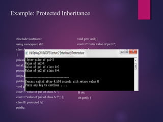 Example: Protected Inheritance
#include<iostream>
using namespace std;
class A
{
private :
int a1,a2;
protected:
int pa1,pa2;
public:
void get(void){
cout<<"value of pa1 of class A ";
cout<<"value of pa2 of class A ?";}};
class B: protected A{
public:
void get (void){
cout<<" Enter value of pa1=";
cin>>pa1;
cout<<"Value of pa2";
cin>>pa2;
cout<<"Value of pa1 of class
A="<<pa1<<endl;
cout<<"Value of pa2 of class
A="<<pa2<<endl;}};
main(){
B ob;
ob.get(); }
 