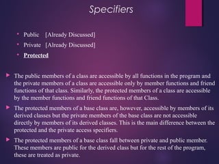 Specifiers
 Public [Already Discussed]
 Private [Already Discussed]
 Protected
 The public members of a class are accessible by all functions in the program and
the private members of a class are accessible only by member functions and friend
functions of that class. Similarly, the protected members of a class are accessible
by the member functions and friend functions of that Class.
 The protected members of a base class are, however, accessible by members of its
derived classes but the private members of the base class are not accessible
directly by members of its derived classes. This is the main difference between the
protected and the private access specifiers.
 The protected members of a base class fall between private and public member.
These members are public for the derived class but for the rest of the program,
these are treated as private.
 