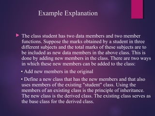 Example Explanation
 The class student has two data members and two member
functions. Suppose the marks obtained by a student in three
different subjects and the total marks of these subjects are to
be included as new data members in the above class. This is
done by adding new members in the class. There are two ways
in which these new members can be added to the class:
• Add new members in the original
• Define a new class that has the new members and that also
uses members of the existing "student" class. Using the
members of an existing class is the principle of inheritance.
The new class is the derived class. The existing class serves as
the base class for the derived class.
 