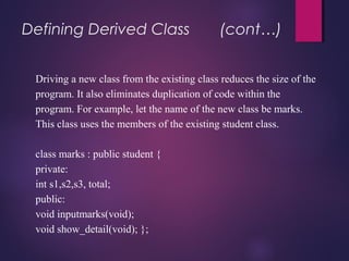 Defining Derived Class (cont…)
Driving a new class from the existing class reduces the size of the
program. It also eliminates duplication of code within the
program. For example, let the name of the new class be marks.
This class uses the members of the existing student class.
class marks : public student {
private:
int s1,s2,s3, total;
public:
void inputmarks(void);
void show_detail(void); };
 