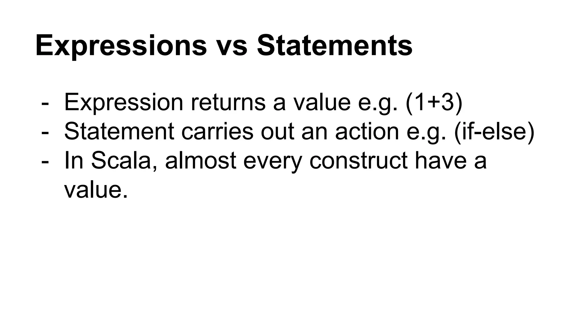 Expressions vs Statements
- Expression returns a value e.g. (1+3)
- Statement carries out an action e.g. (if-else)
- In Scala, almost every construct have a
value.