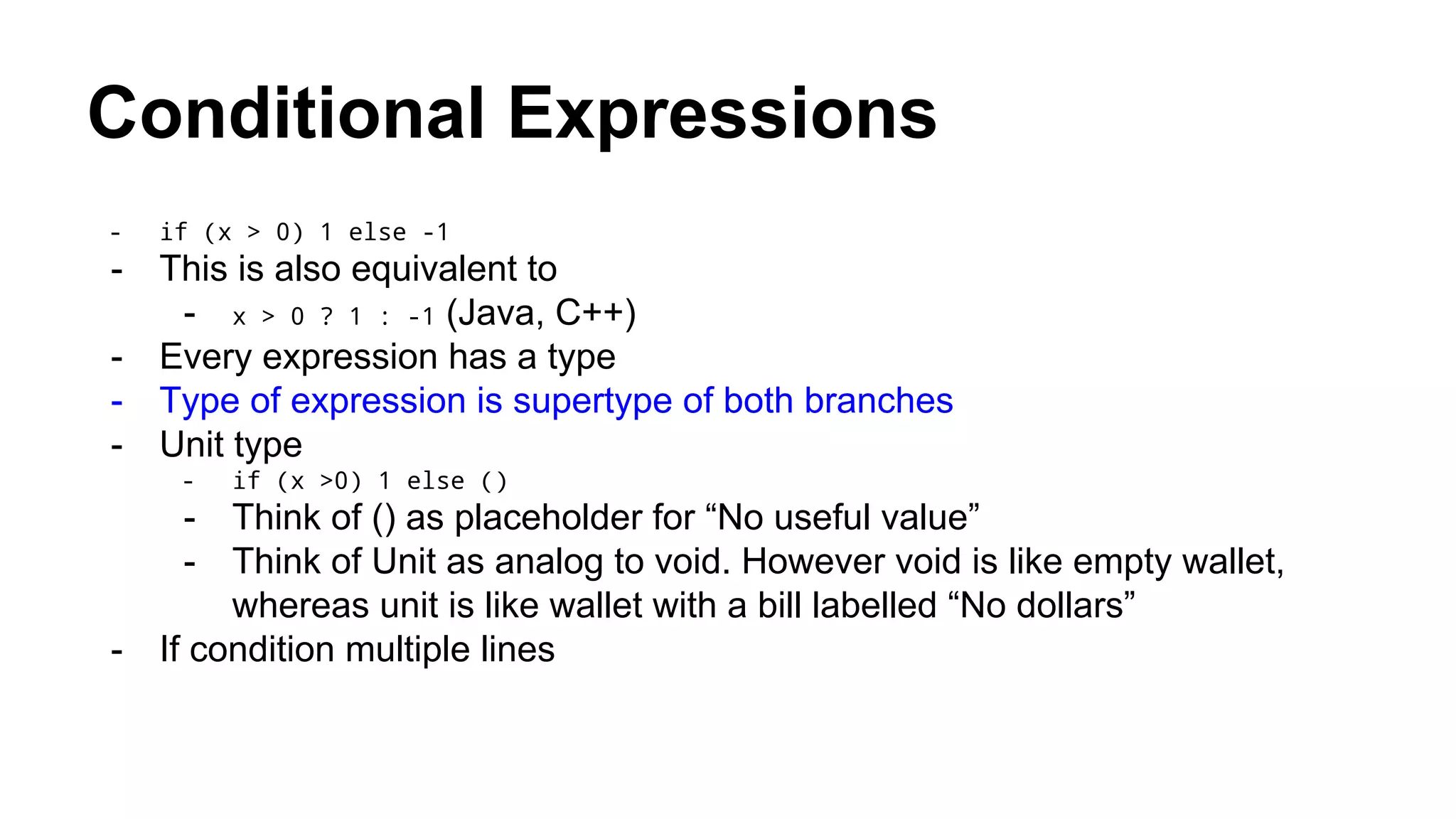 Conditional Expressions
- if (x > 0) 1 else -1
- This is also equivalent to
- x > 0 ? 1 : -1 (Java, C++)
- Every expression has a type
- Type of expression is supertype of both branches
- Unit type
- if (x >0) 1 else ()
- Think of () as placeholder for “No useful value”
- Think of Unit as analog to void. However void is like empty wallet,
whereas unit is like wallet with a bill labelled “No dollars”
- If condition multiple lines