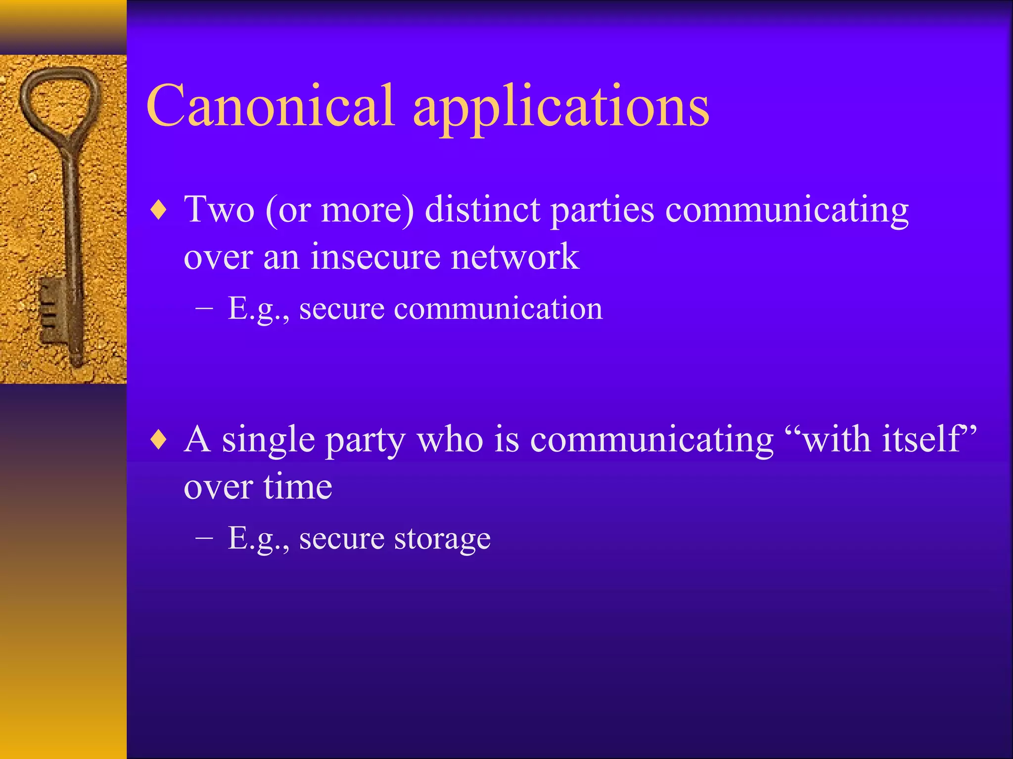 Canonical applications
♦ Two (or more) distinct parties communicating
over an insecure network
– E.g., secure communication
♦ A single party who is communicating “with itself”
over time
– E.g., secure storage
 