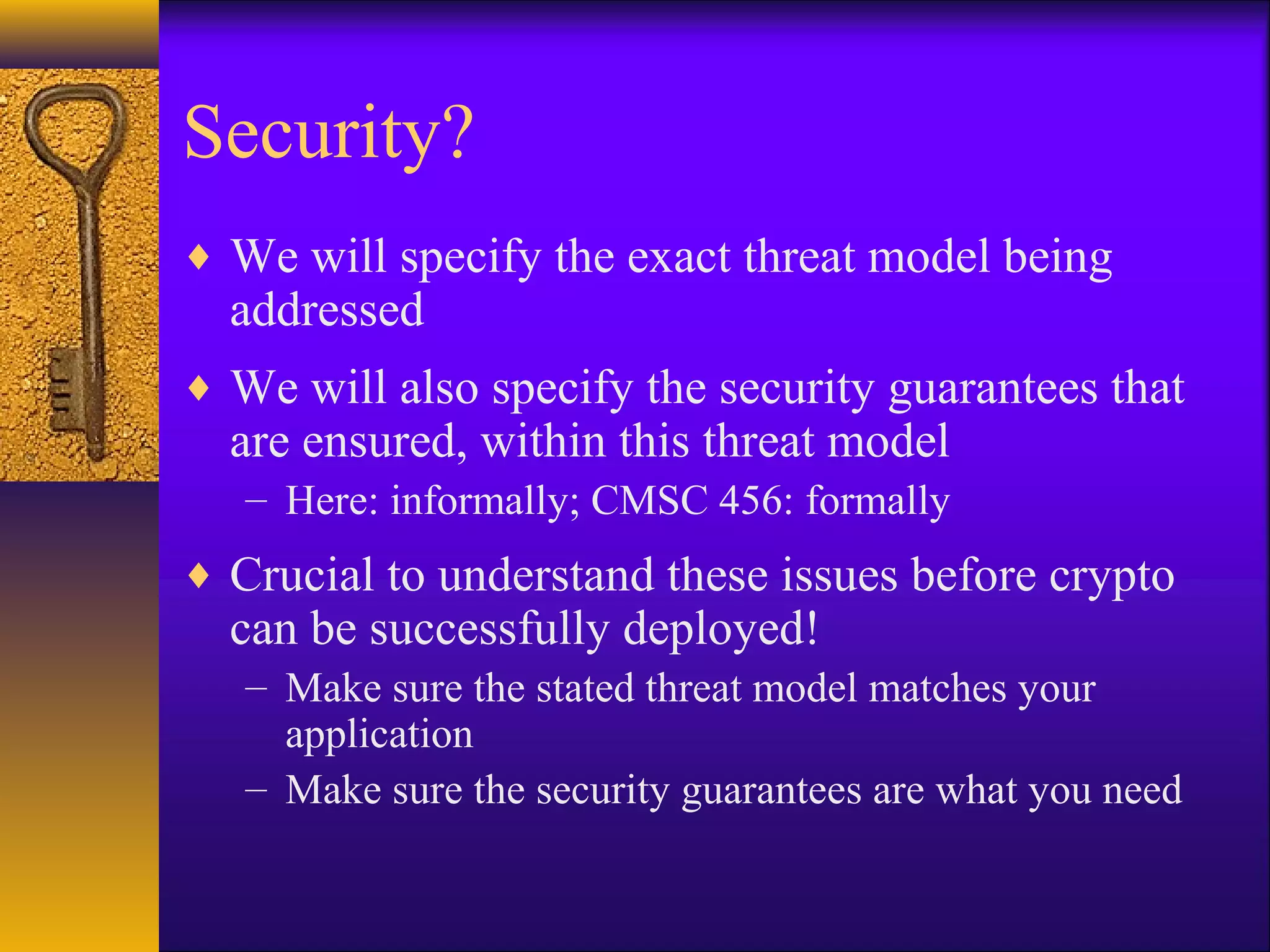 Security?
♦ We will specify the exact threat model being
addressed
♦ We will also specify the security guarantees that
are ensured, within this threat model
– Here: informally; CMSC 456: formally
♦ Crucial to understand these issues before crypto
can be successfully deployed!
– Make sure the stated threat model matches your
application
– Make sure the security guarantees are what you need
 