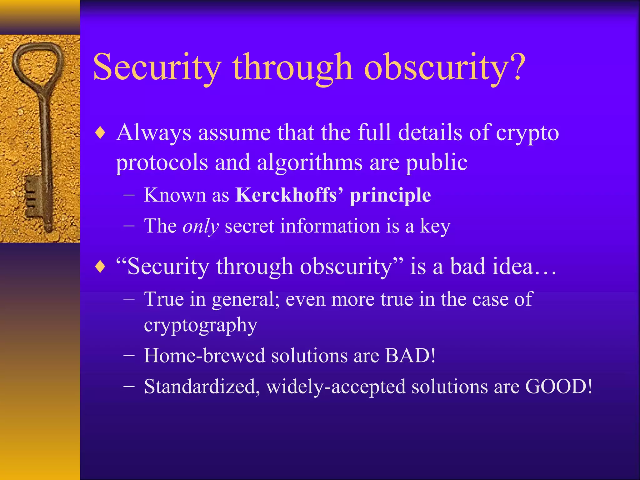 Security through obscurity?
♦ Always assume that the full details of crypto
protocols and algorithms are public
– Known as Kerckhoffs’ principle
– The only secret information is a key
♦ “Security through obscurity” is a bad idea…
– True in general; even more true in the case of
cryptography
– Home-brewed solutions are BAD!
– Standardized, widely-accepted solutions are GOOD!
 