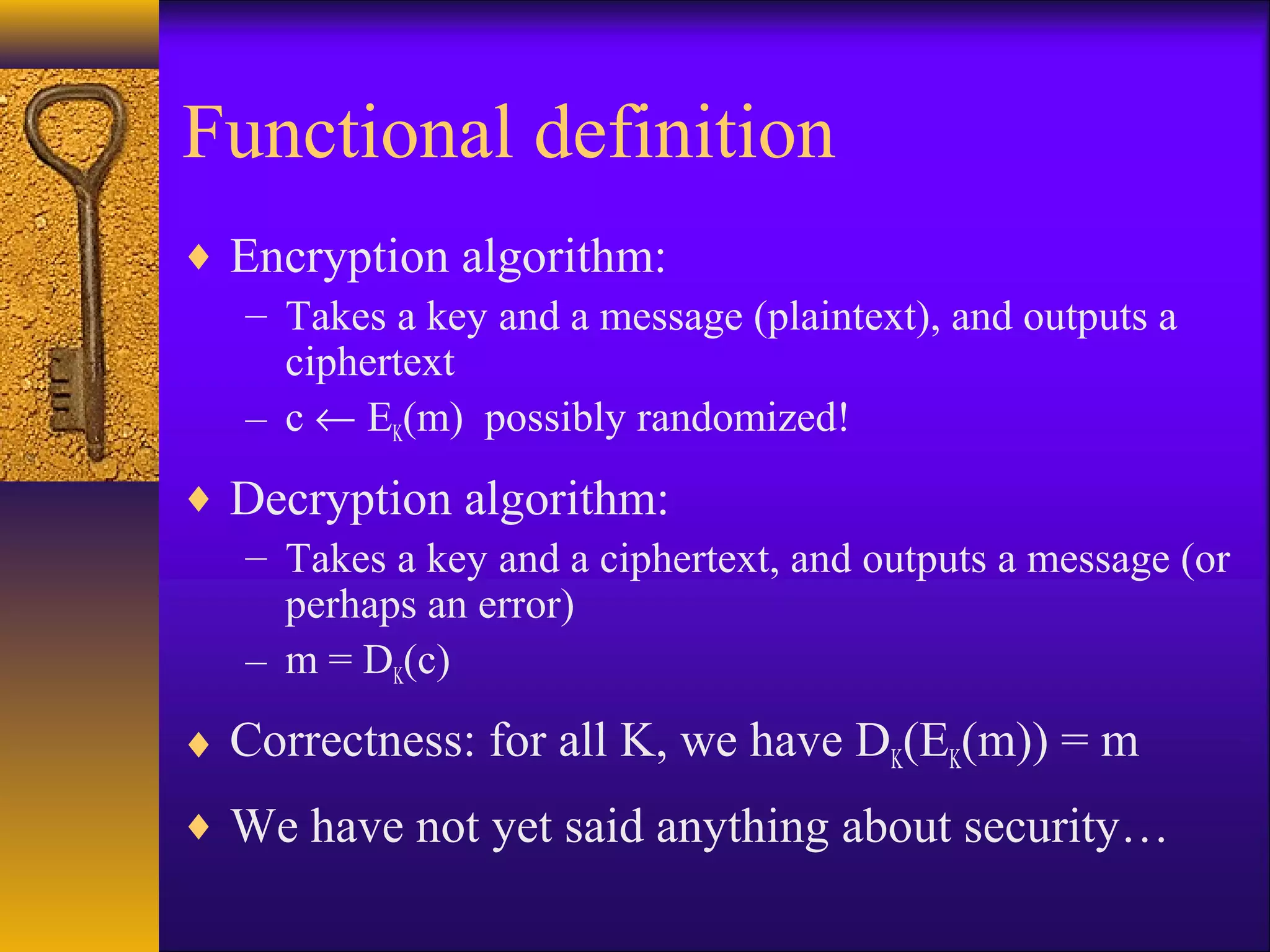 Functional definition
♦ Encryption algorithm:
– Takes a key and a message (plaintext), and outputs a
ciphertext
– c ← EK(m) possibly randomized!
♦ Decryption algorithm:
– Takes a key and a ciphertext, and outputs a message (or
perhaps an error)
– m = DK(c)
♦ Correctness: for all K, we have DK(EK(m)) = m
♦ We have not yet said anything about security…
 