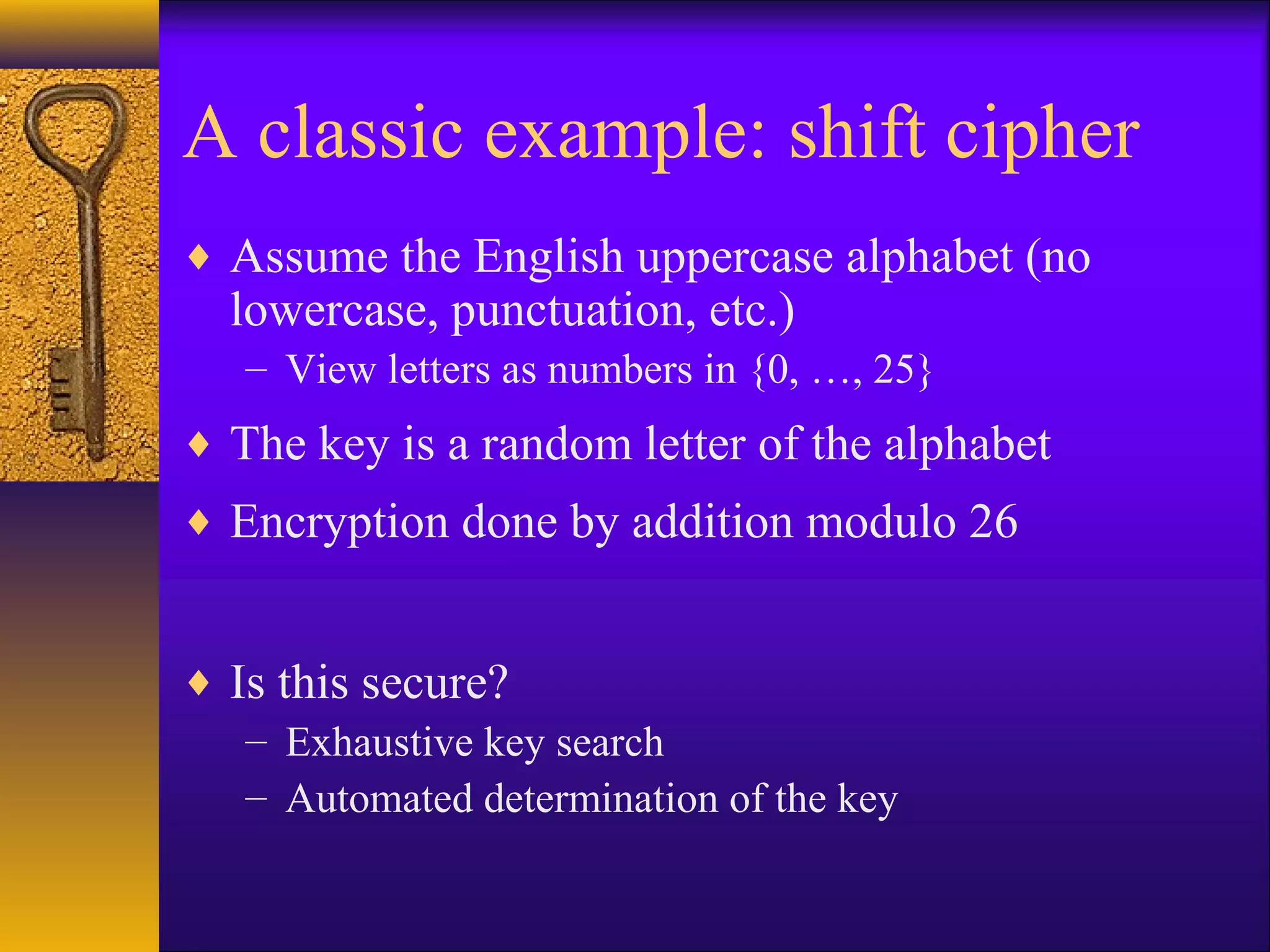 A classic example: shift cipher
♦ Assume the English uppercase alphabet (no
lowercase, punctuation, etc.)
– View letters as numbers in {0, …, 25}
♦ The key is a random letter of the alphabet
♦ Encryption done by addition modulo 26
♦ Is this secure?
– Exhaustive key search
– Automated determination of the key
 
