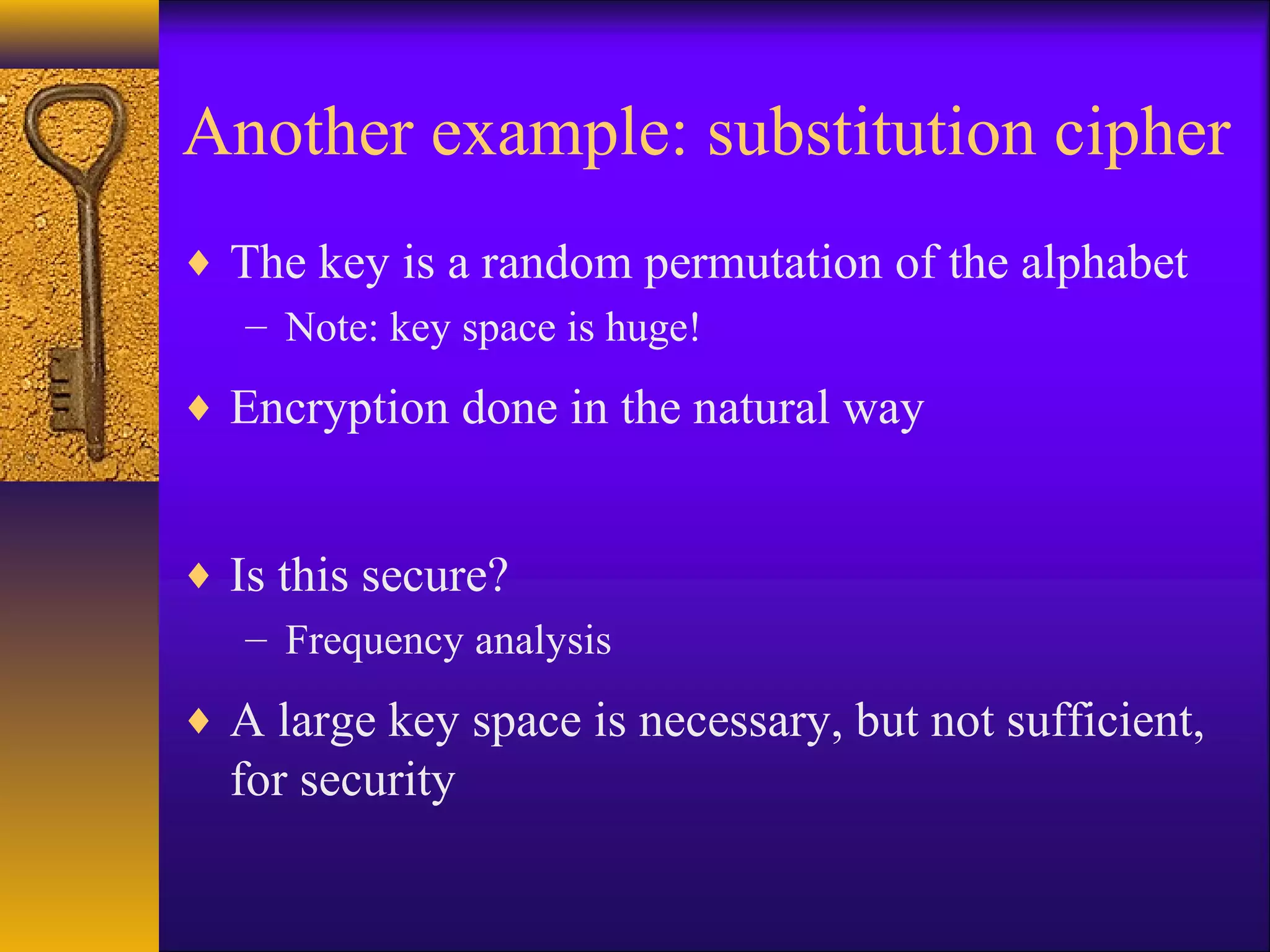Another example: substitution cipher
♦ The key is a random permutation of the alphabet
– Note: key space is huge!
♦ Encryption done in the natural way
♦ Is this secure?
– Frequency analysis
♦ A large key space is necessary, but not sufficient,
for security
 