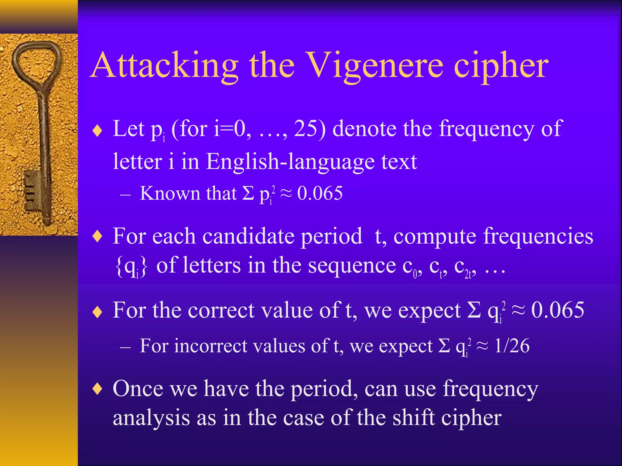 Attacking the Vigenere cipher
♦ Let pi (for i=0, …, 25) denote the frequency of
letter i in English-language text
– Known that Σ pi
2
≈ 0.065
♦ For each candidate period t, compute frequencies
{qi} of letters in the sequence c0, ct, c2t, …
♦ For the correct value of t, we expect Σ qi
2
≈ 0.065
– For incorrect values of t, we expect Σ qi
2
≈ 1/26
♦ Once we have the period, can use frequency
analysis as in the case of the shift cipher
 