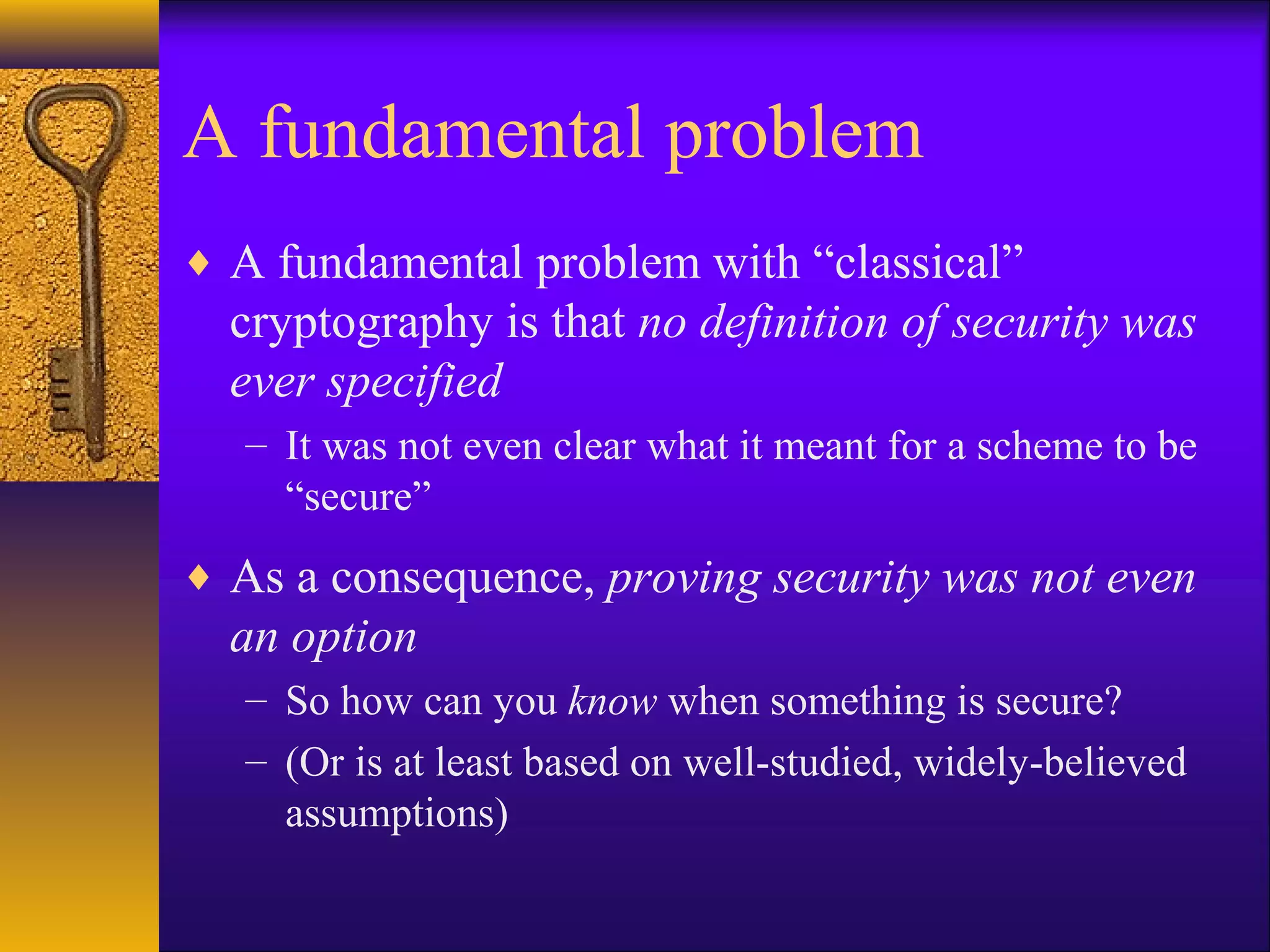 A fundamental problem
♦ A fundamental problem with “classical”
cryptography is that no definition of security was
ever specified
– It was not even clear what it meant for a scheme to be
“secure”
♦ As a consequence, proving security was not even
an option
– So how can you know when something is secure?
– (Or is at least based on well-studied, widely-believed
assumptions)
 