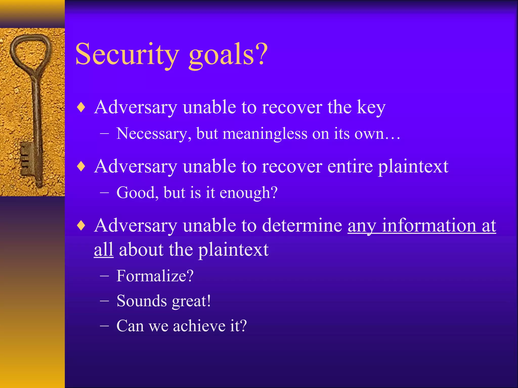 Security goals?
♦ Adversary unable to recover the key
– Necessary, but meaningless on its own…
♦ Adversary unable to recover entire plaintext
– Good, but is it enough?
♦ Adversary unable to determine any information at
all about the plaintext
– Formalize?
– Sounds great!
– Can we achieve it?
 
