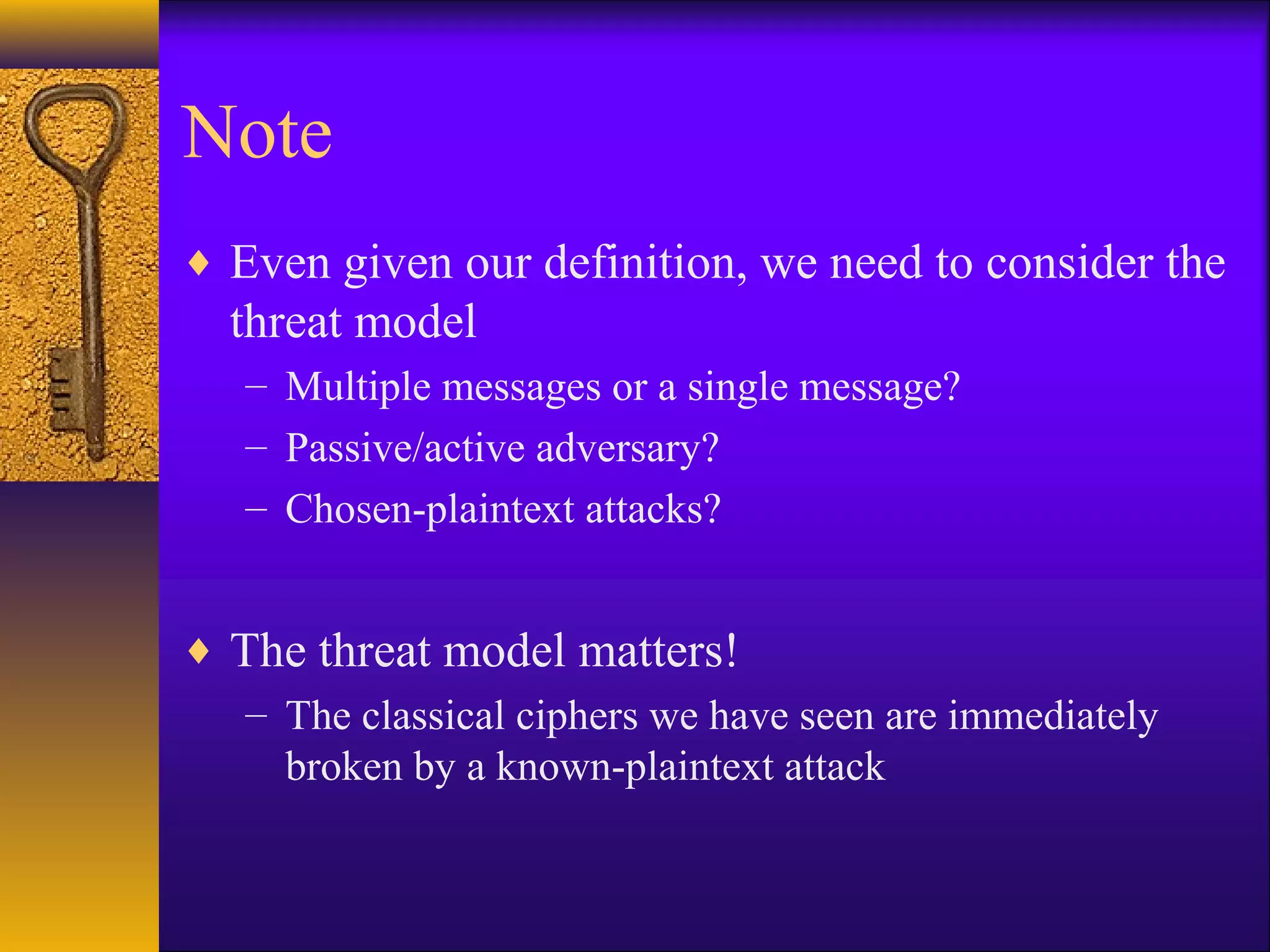 Note
♦ Even given our definition, we need to consider the
threat model
– Multiple messages or a single message?
– Passive/active adversary?
– Chosen-plaintext attacks?
♦ The threat model matters!
– The classical ciphers we have seen are immediately
broken by a known-plaintext attack
 