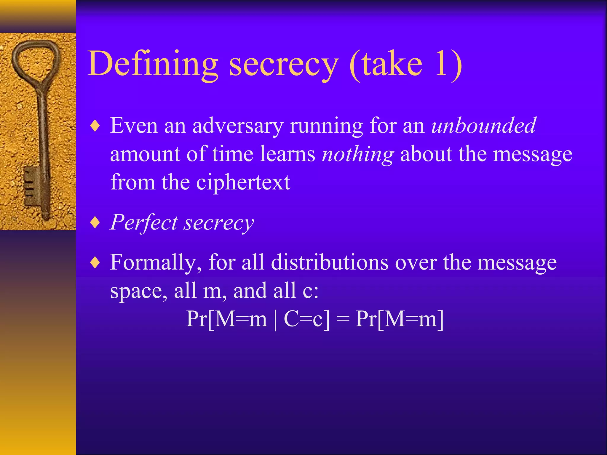 Defining secrecy (take 1)
♦ Even an adversary running for an unbounded
amount of time learns nothing about the message
from the ciphertext
♦ Perfect secrecy
♦ Formally, for all distributions over the message
space, all m, and all c:
Pr[M=m | C=c] = Pr[M=m]
 