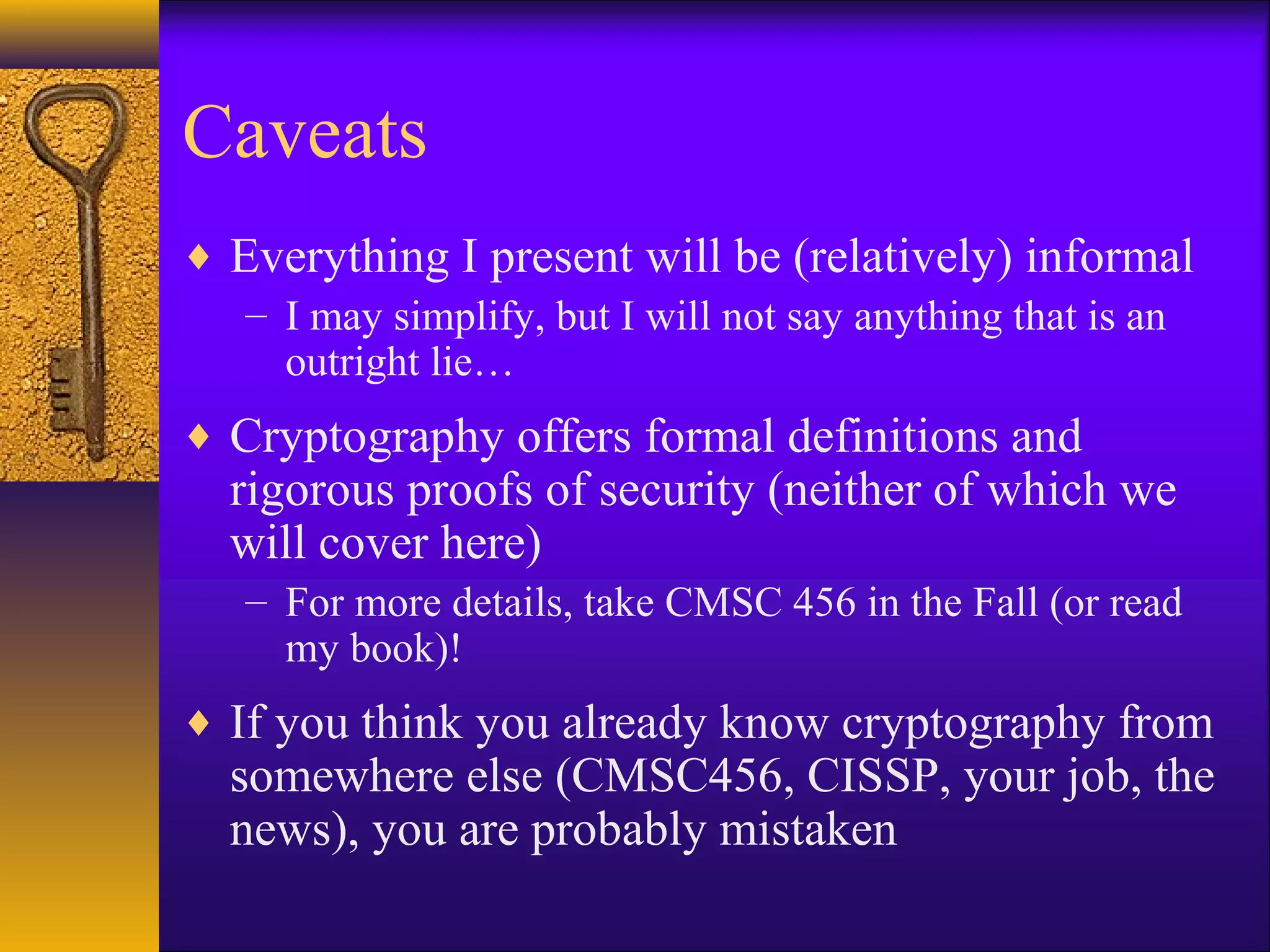 Caveats
♦ Everything I present will be (relatively) informal
– I may simplify, but I will not say anything that is an
outright lie…
♦ Cryptography offers formal definitions and
rigorous proofs of security (neither of which we
will cover here)
– For more details, take CMSC 456 in the Fall (or read
my book)!
♦ If you think you already know cryptography from
somewhere else (CMSC456, CISSP, your job, the
news), you are probably mistaken
 