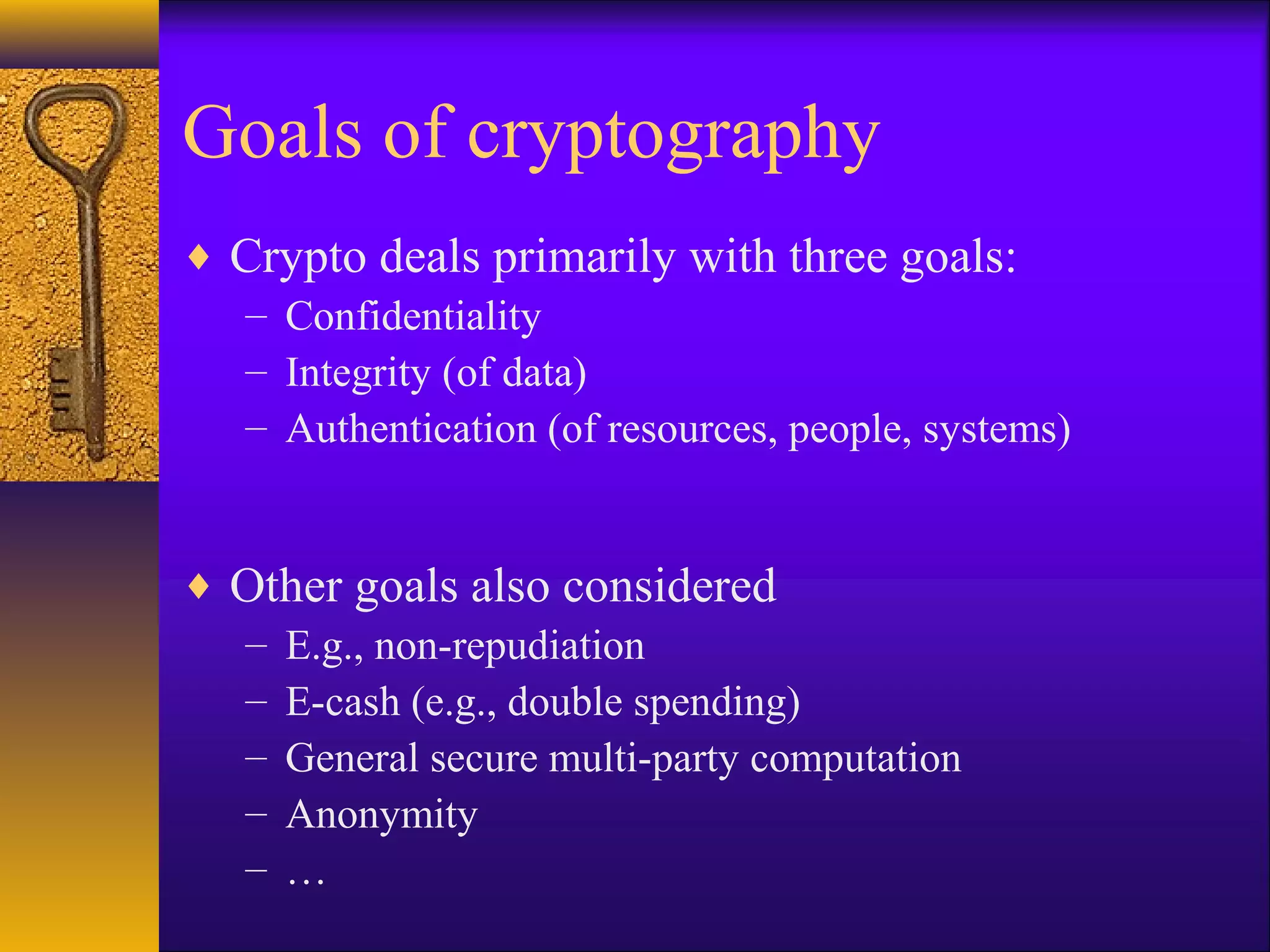 Goals of cryptography
♦ Crypto deals primarily with three goals:
– Confidentiality
– Integrity (of data)
– Authentication (of resources, people, systems)
♦ Other goals also considered
– E.g., non-repudiation
– E-cash (e.g., double spending)
– General secure multi-party computation
– Anonymity
– …
 