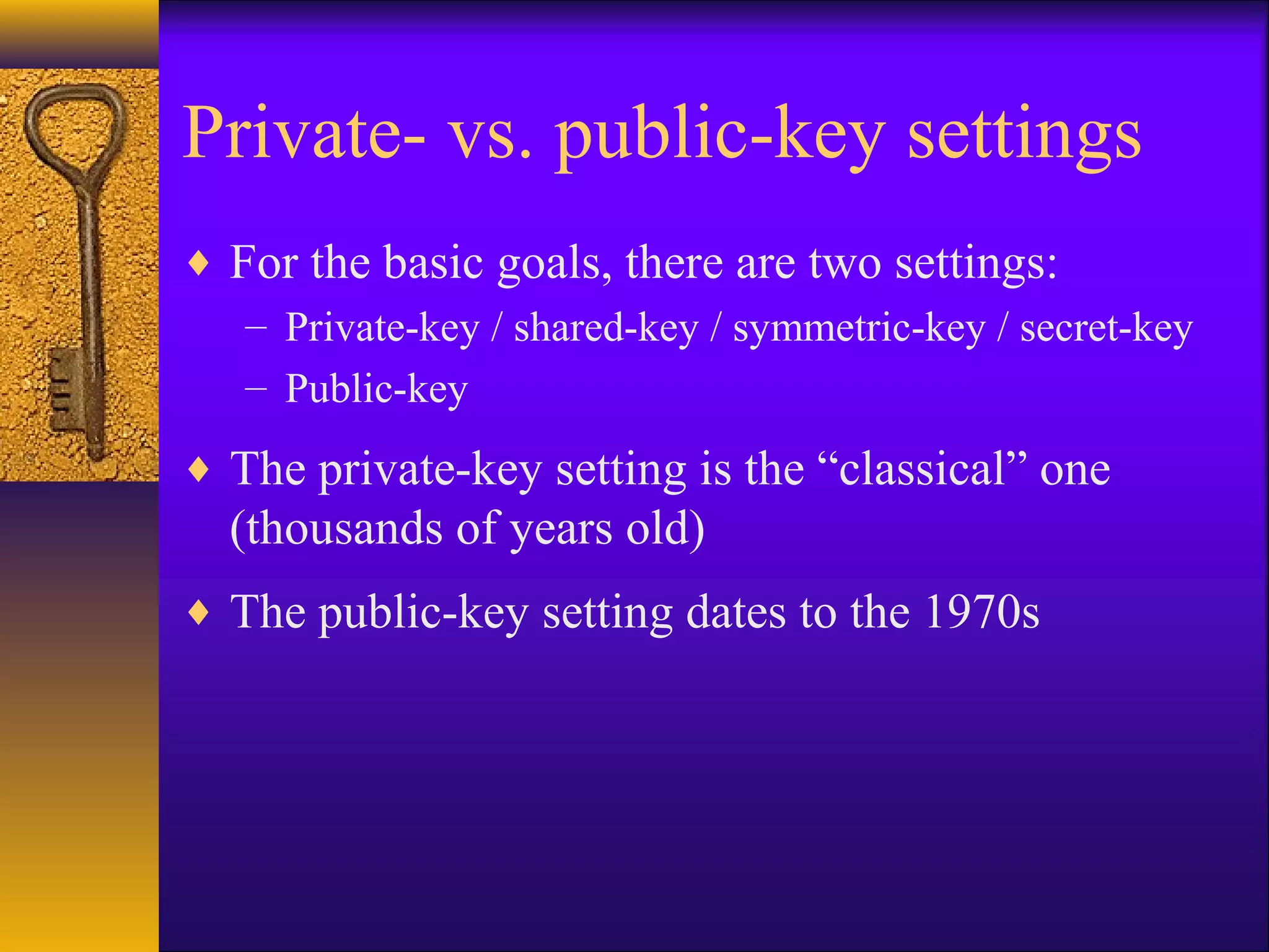 Private- vs. public-key settings
♦ For the basic goals, there are two settings:
– Private-key / shared-key / symmetric-key / secret-key
– Public-key
♦ The private-key setting is the “classical” one
(thousands of years old)
♦ The public-key setting dates to the 1970s
 