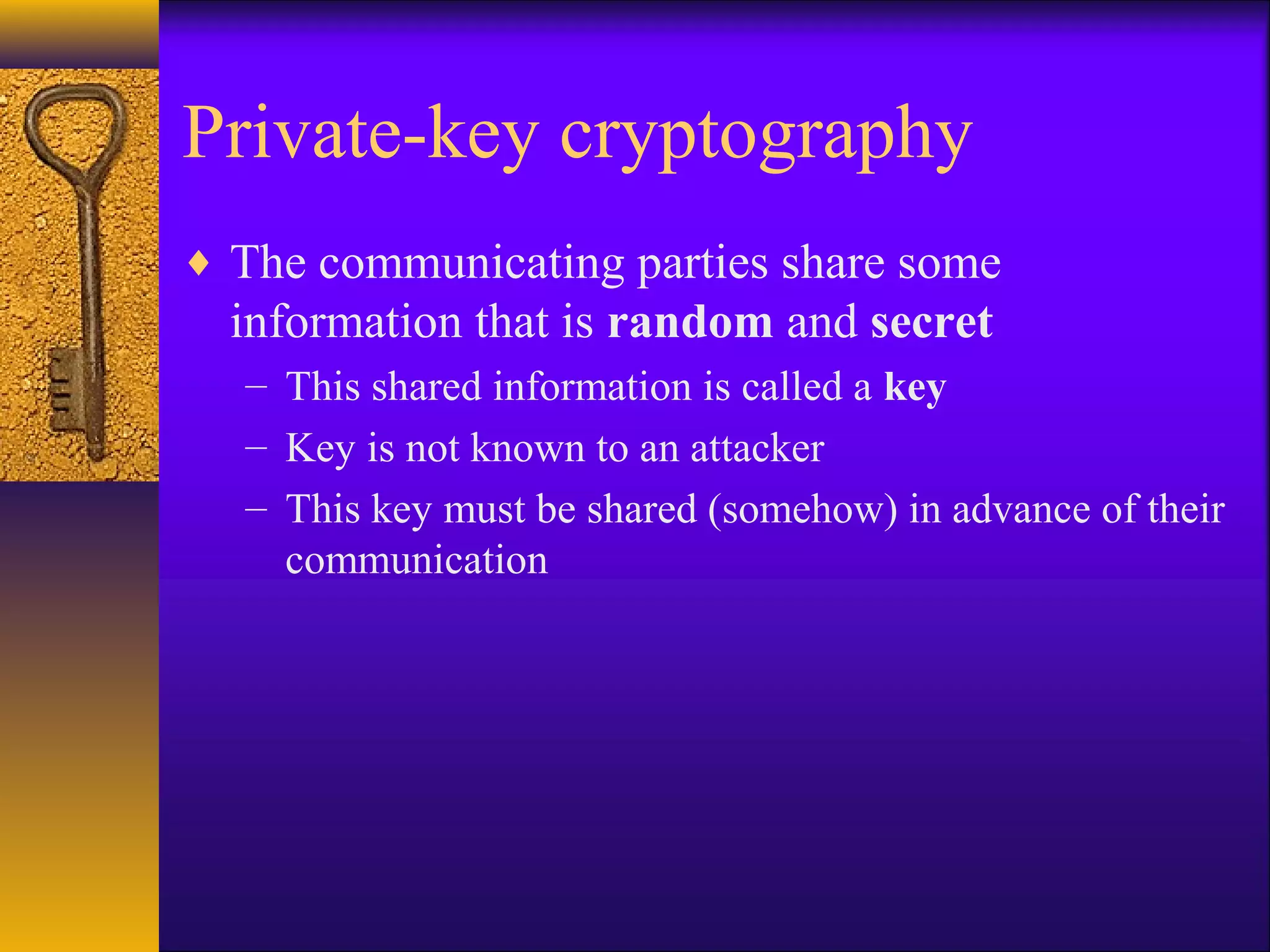 Private-key cryptography
♦ The communicating parties share some
information that is random and secret
– This shared information is called a key
– Key is not known to an attacker
– This key must be shared (somehow) in advance of their
communication
 