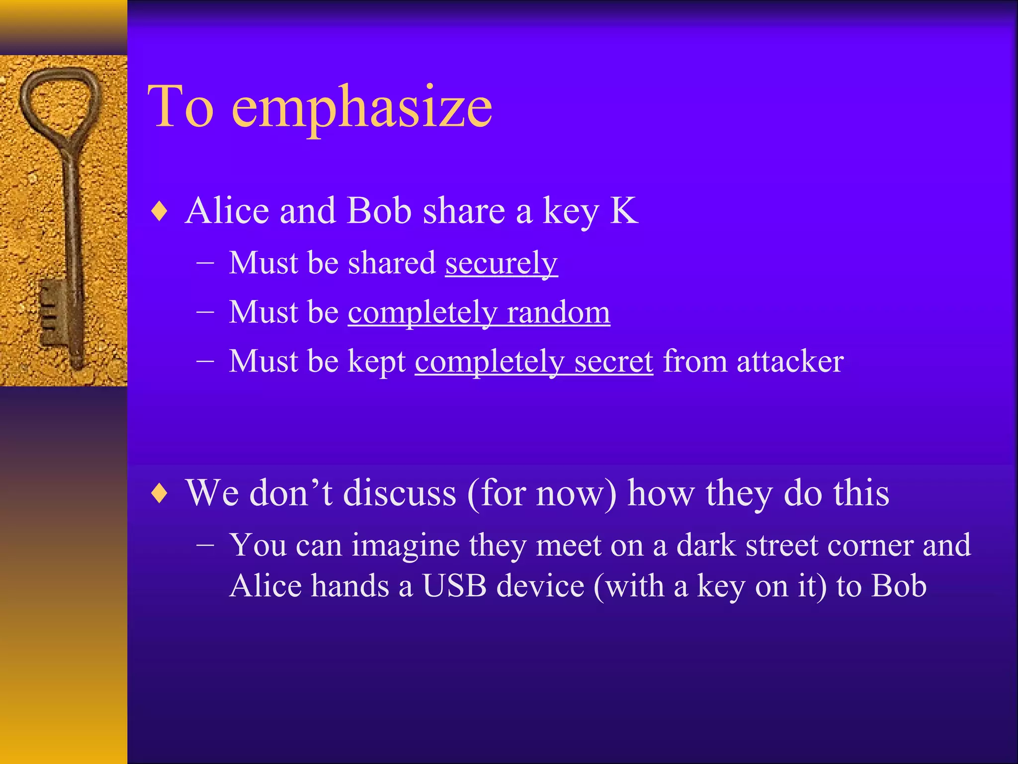 To emphasize
♦ Alice and Bob share a key K
– Must be shared securely
– Must be completely random
– Must be kept completely secret from attacker
♦ We don’t discuss (for now) how they do this
– You can imagine they meet on a dark street corner and
Alice hands a USB device (with a key on it) to Bob
 
