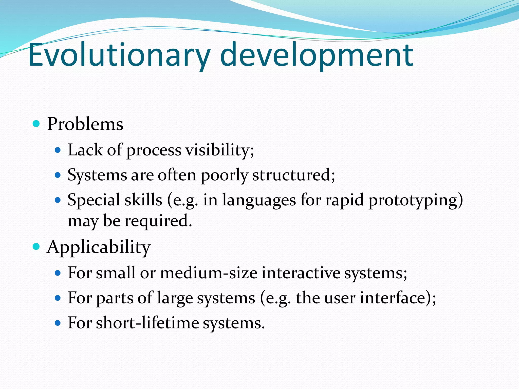Evolutionary development
 Problems
 Lack of process visibility;
 Systems are often poorly structured;
 Special skills (e.g. in languages for rapid prototyping)
may be required.
 Applicability
 For small or medium-size interactive systems;
 For parts of large systems (e.g. the user interface);
 For short-lifetime systems.
 