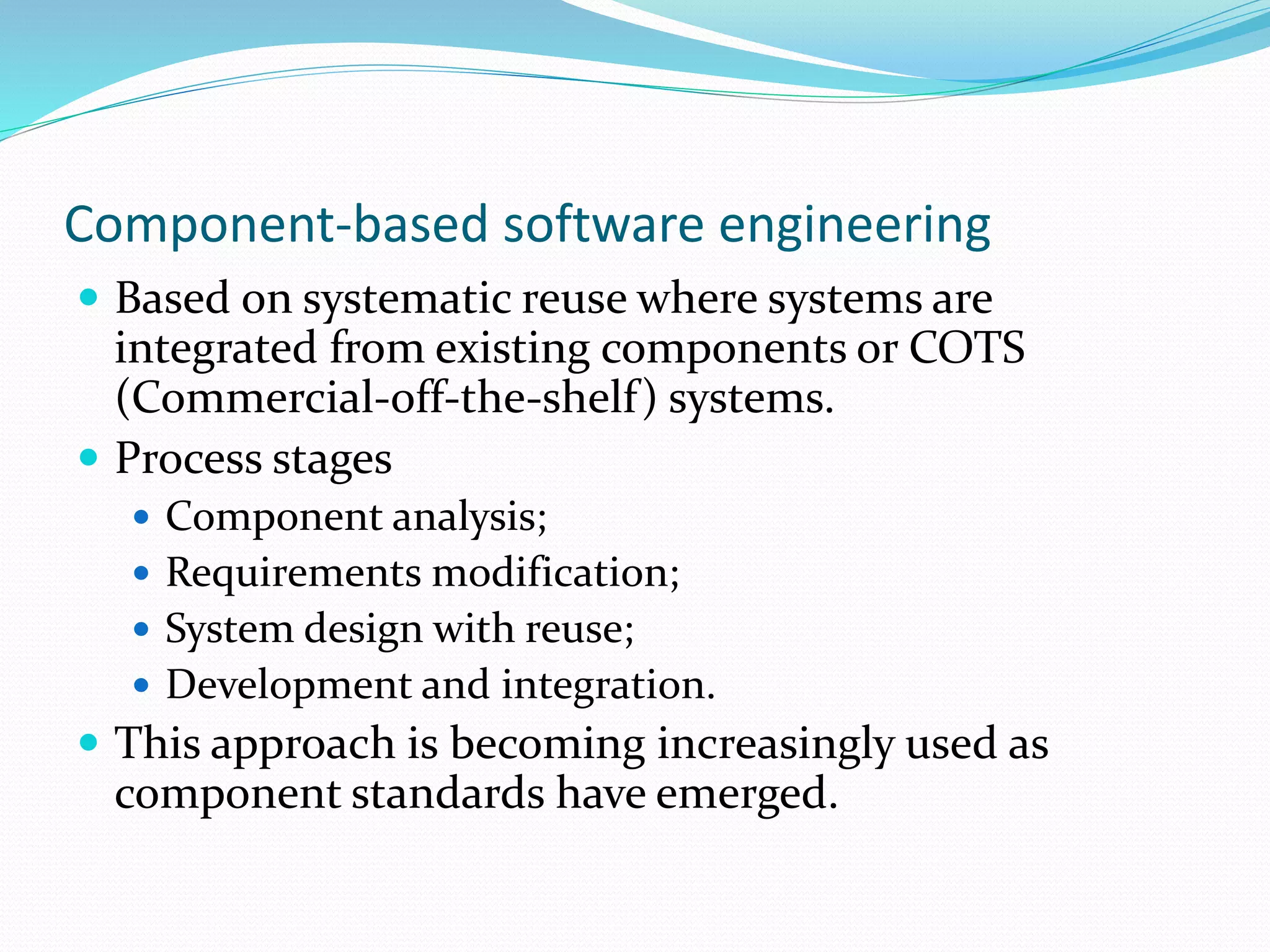 Component-based software engineering
 Based on systematic reuse where systems are
integrated from existing components or COTS
(Commercial-off-the-shelf) systems.
 Process stages
 Component analysis;
 Requirements modification;
 System design with reuse;
 Development and integration.
 This approach is becoming increasingly used as
component standards have emerged.
 