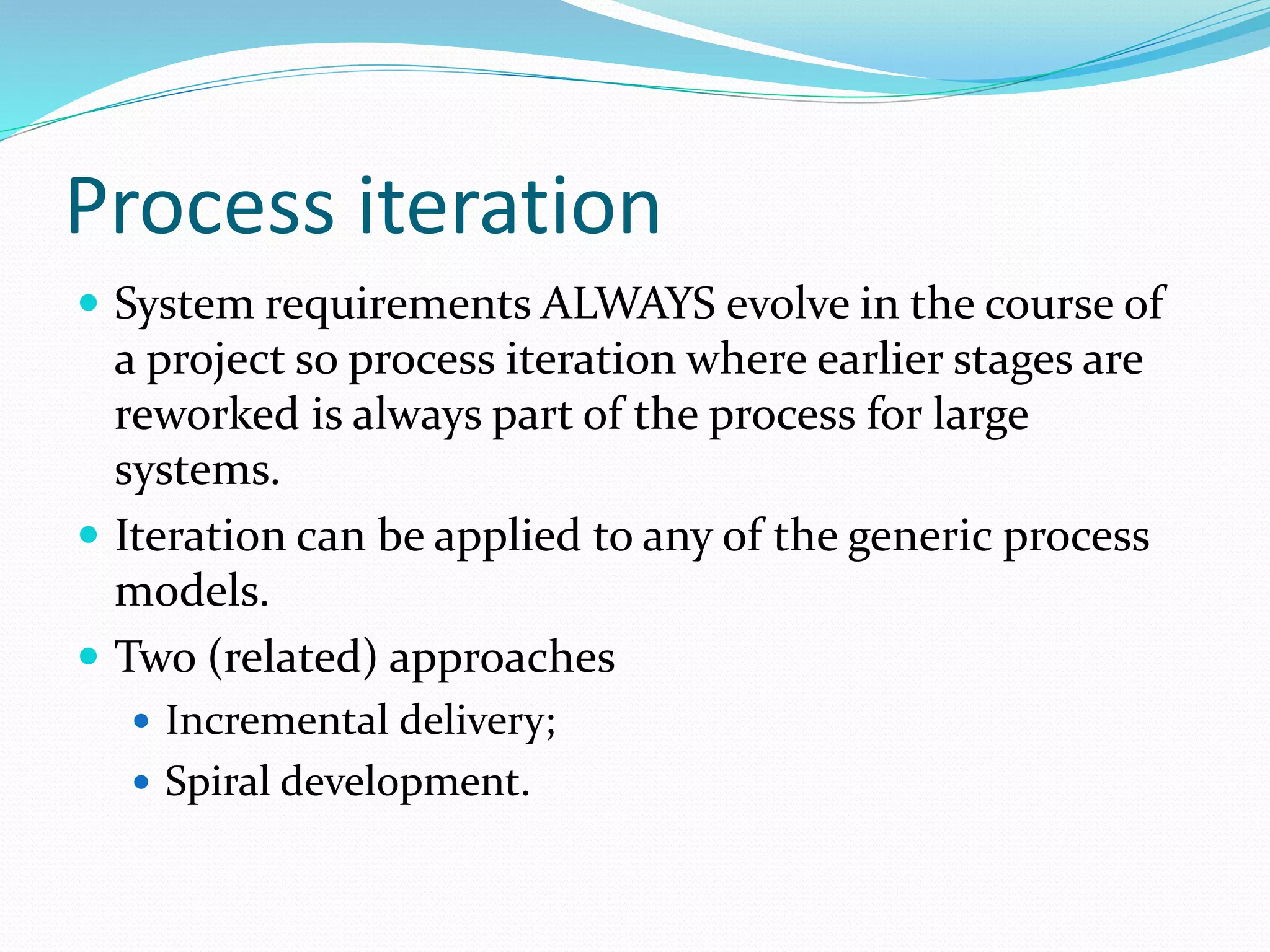 Process iteration
 System requirements ALWAYS evolve in the course of
a project so process iteration where earlier stages are
reworked is always part of the process for large
systems.
 Iteration can be applied to any of the generic process
models.
 Two (related) approaches
 Incremental delivery;
 Spiral development.
 