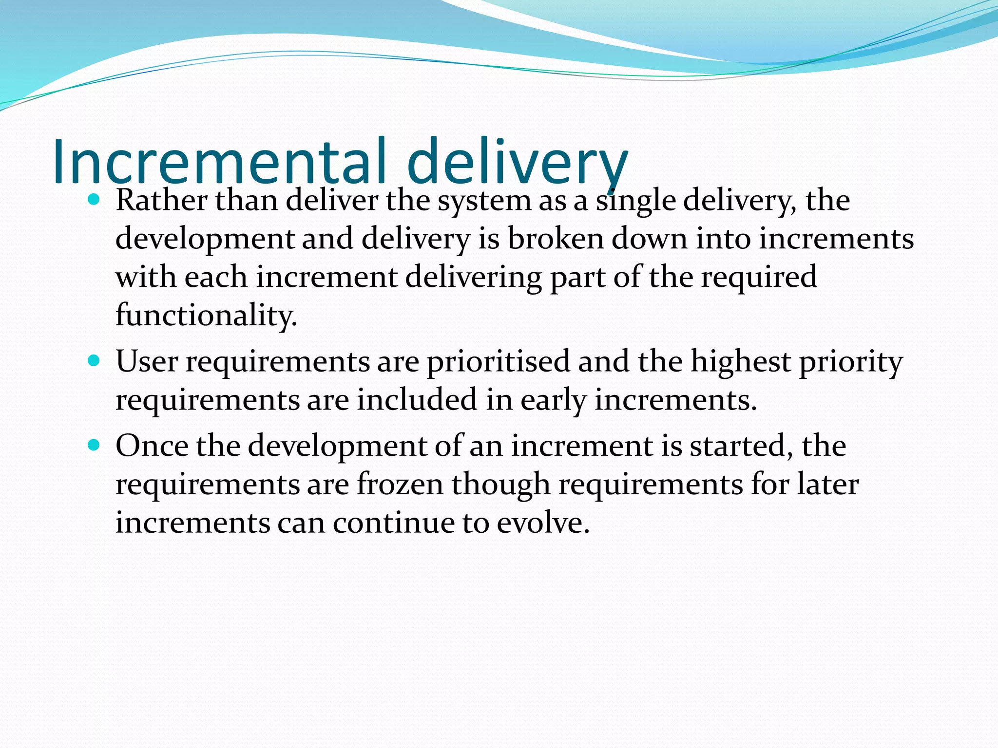 Incremental delivery Rather than deliver the system as a single delivery, the
development and delivery is broken down into increments
with each increment delivering part of the required
functionality.
 User requirements are prioritised and the highest priority
requirements are included in early increments.
 Once the development of an increment is started, the
requirements are frozen though requirements for later
increments can continue to evolve.
 