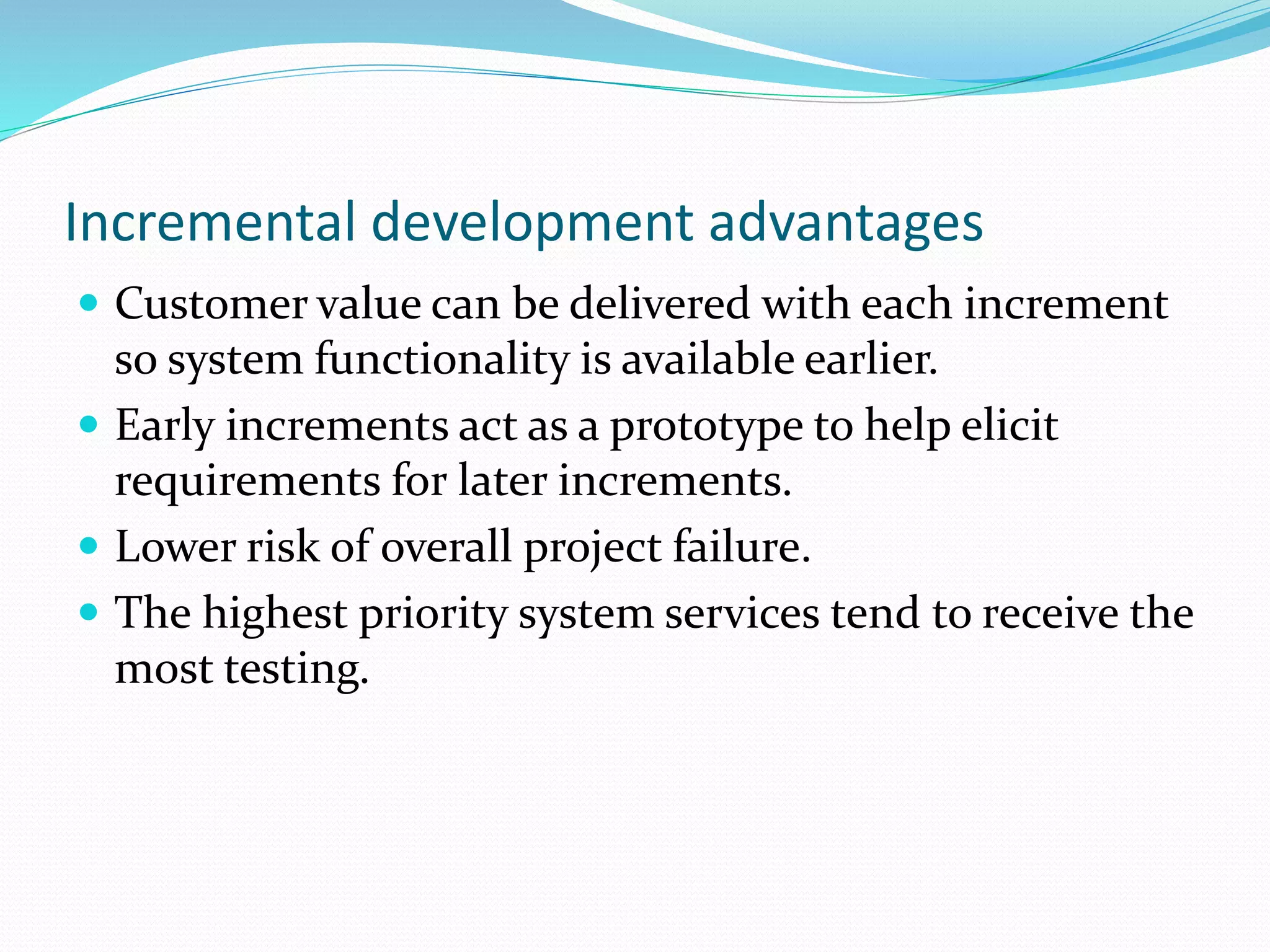 Incremental development advantages
 Customer value can be delivered with each increment
so system functionality is available earlier.
 Early increments act as a prototype to help elicit
requirements for later increments.
 Lower risk of overall project failure.
 The highest priority system services tend to receive the
most testing.
 