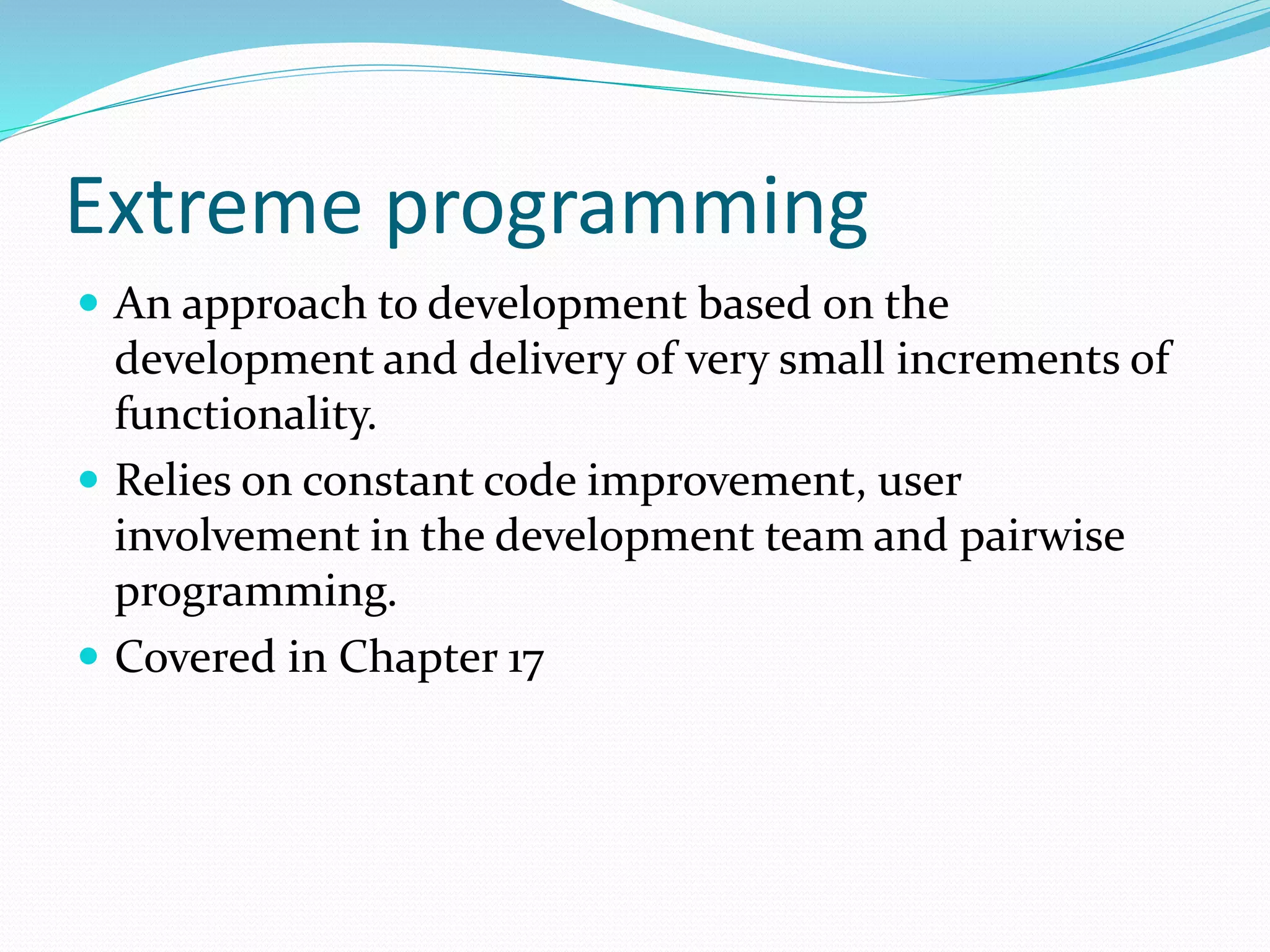 Extreme programming
 An approach to development based on the
development and delivery of very small increments of
functionality.
 Relies on constant code improvement, user
involvement in the development team and pairwise
programming.
 Covered in Chapter 17
 