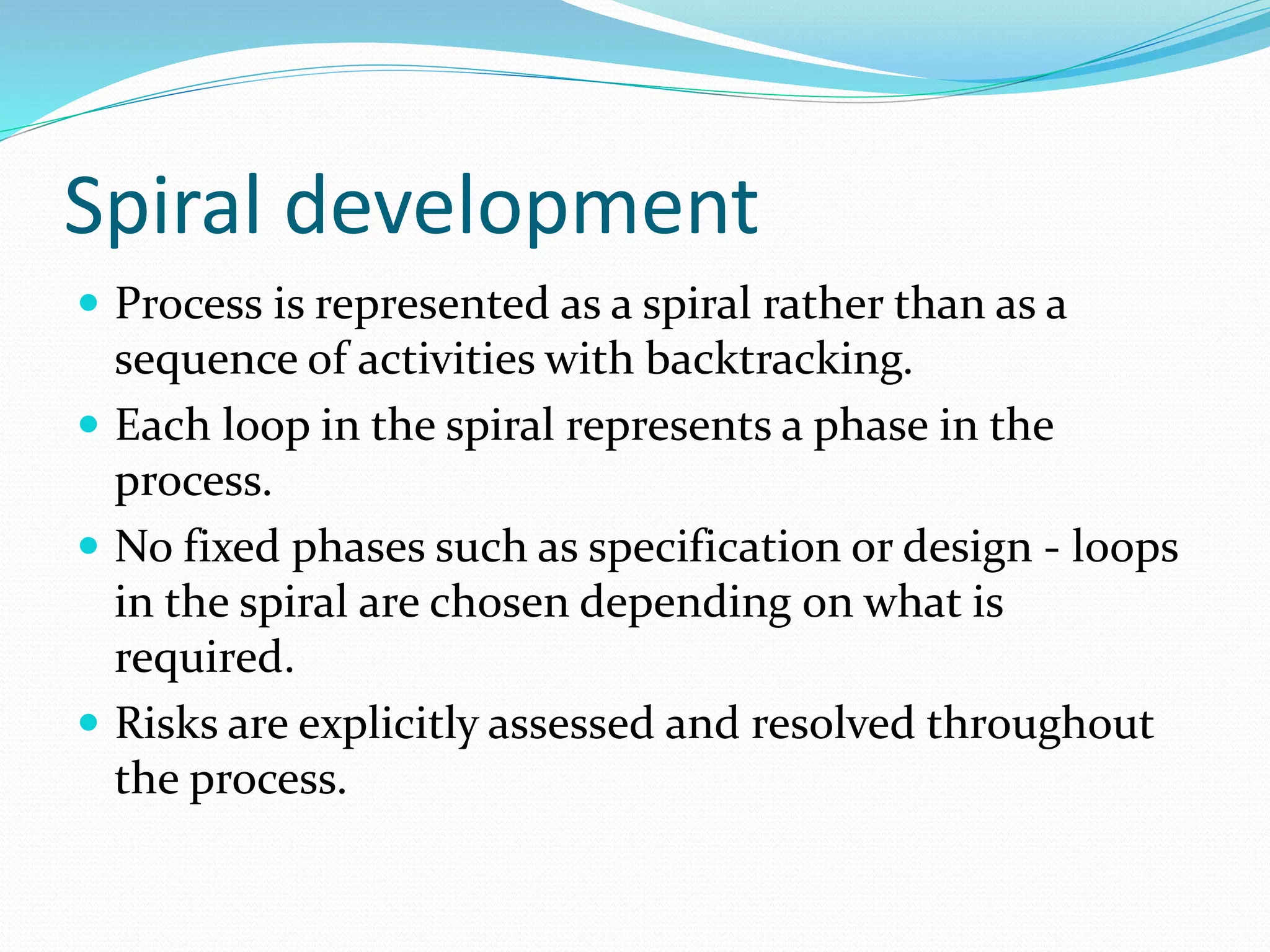 Spiral development
 Process is represented as a spiral rather than as a
sequence of activities with backtracking.
 Each loop in the spiral represents a phase in the
process.
 No fixed phases such as specification or design - loops
in the spiral are chosen depending on what is
required.
 Risks are explicitly assessed and resolved throughout
the process.
 