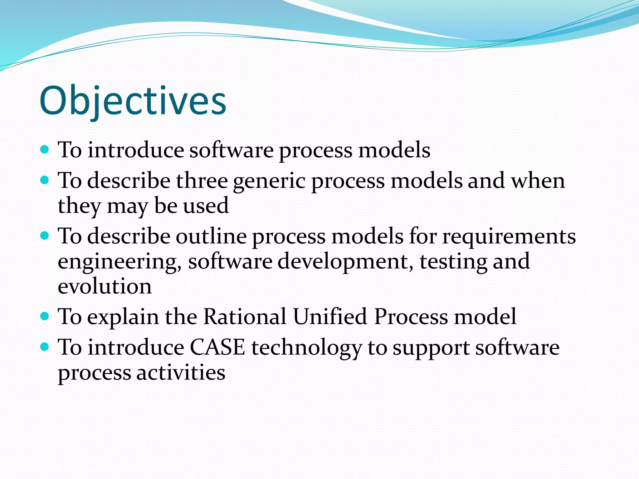 Objectives
 To introduce software process models
 To describe three generic process models and when
they may be used
 To describe outline process models for requirements
engineering, software development, testing and
evolution
 To explain the Rational Unified Process model
 To introduce CASE technology to support software
process activities
 