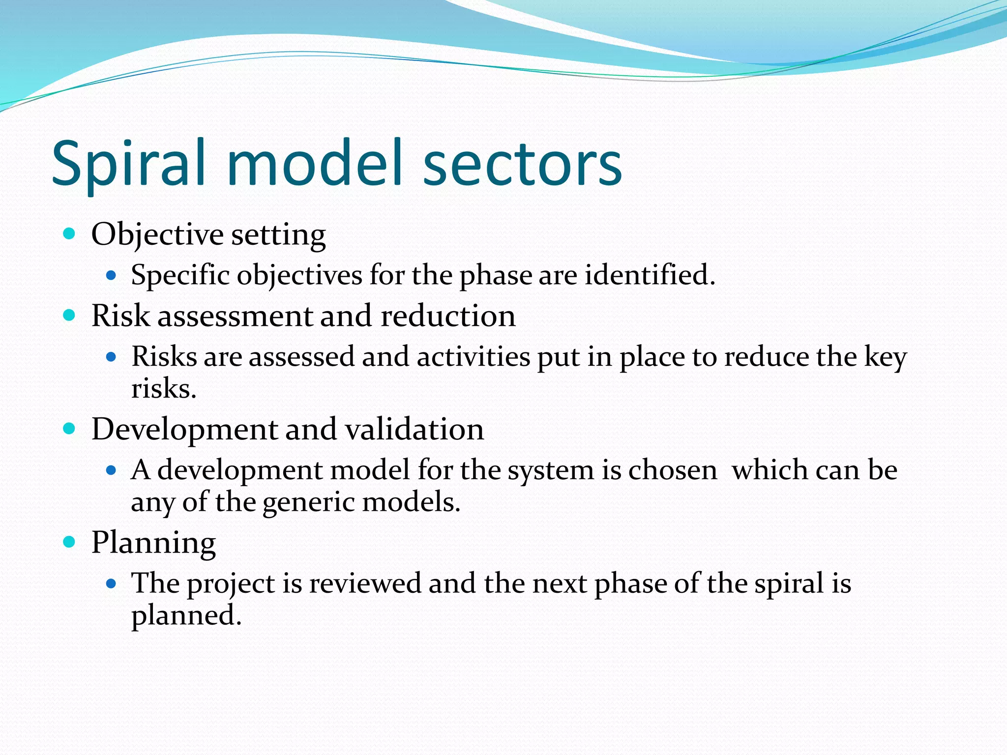 Spiral model sectors
 Objective setting
 Specific objectives for the phase are identified.
 Risk assessment and reduction
 Risks are assessed and activities put in place to reduce the key
risks.
 Development and validation
 A development model for the system is chosen which can be
any of the generic models.
 Planning
 The project is reviewed and the next phase of the spiral is
planned.
 