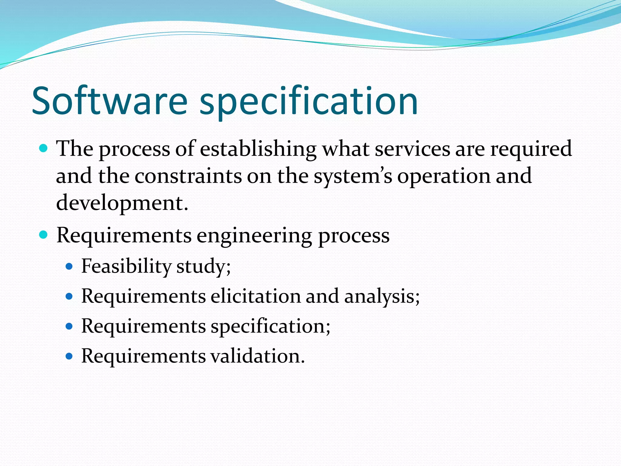 Software specification
 The process of establishing what services are required
and the constraints on the system’s operation and
development.
 Requirements engineering process
 Feasibility study;
 Requirements elicitation and analysis;
 Requirements specification;
 Requirements validation.
 