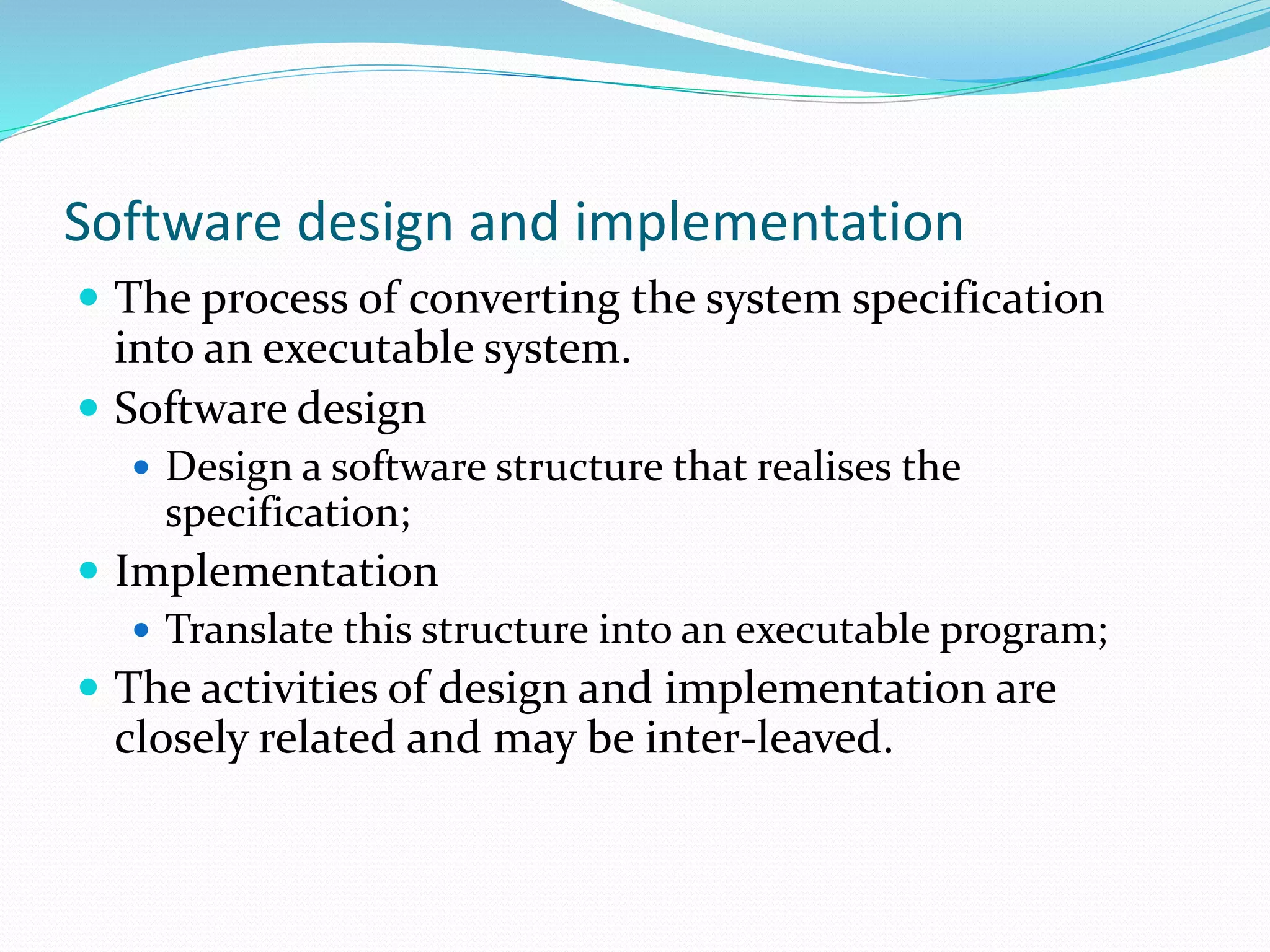 Software design and implementation
 The process of converting the system specification
into an executable system.
 Software design
 Design a software structure that realises the
specification;
 Implementation
 Translate this structure into an executable program;
 The activities of design and implementation are
closely related and may be inter-leaved.
 