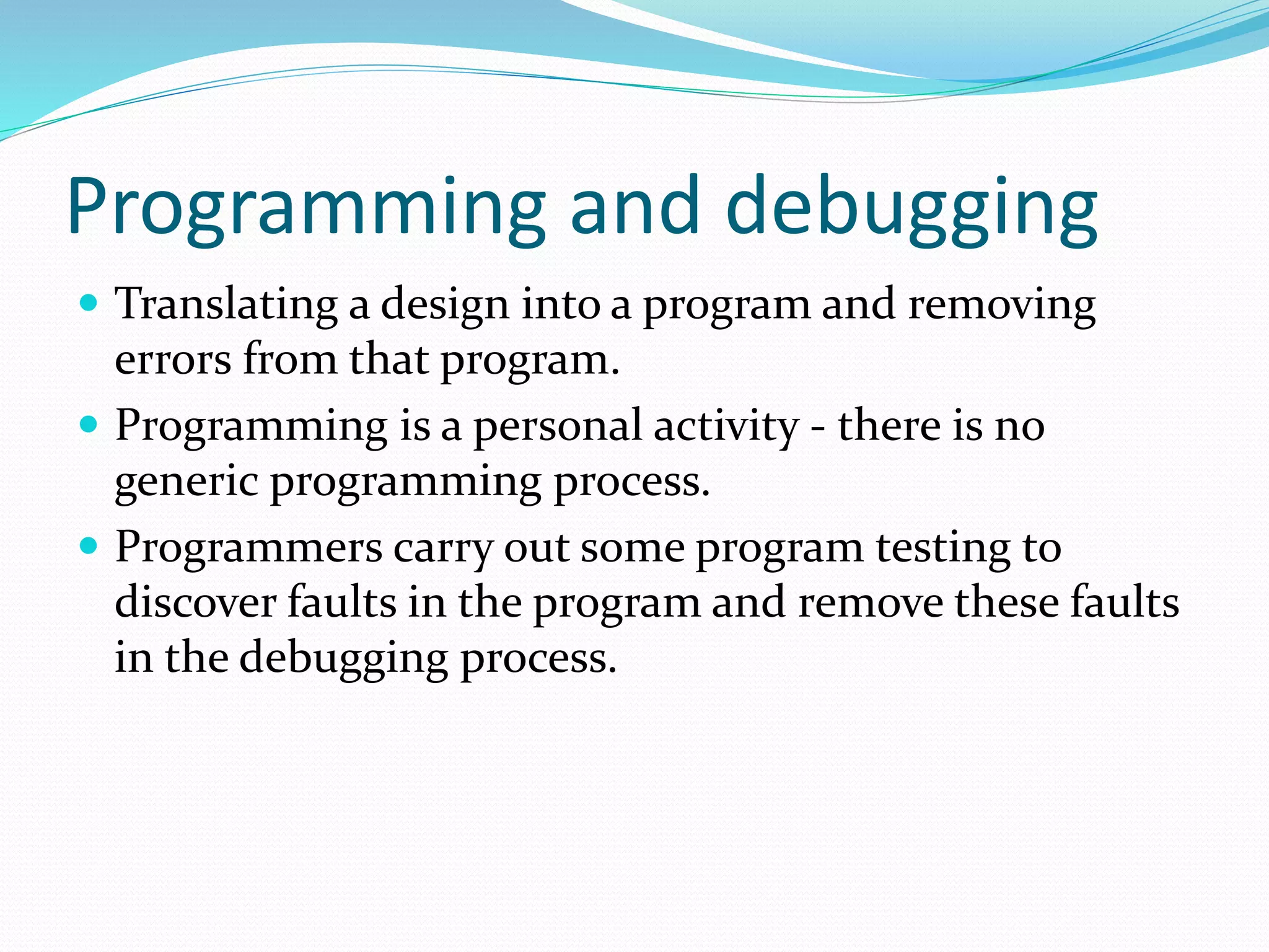 Programming and debugging
 Translating a design into a program and removing
errors from that program.
 Programming is a personal activity - there is no
generic programming process.
 Programmers carry out some program testing to
discover faults in the program and remove these faults
in the debugging process.
 