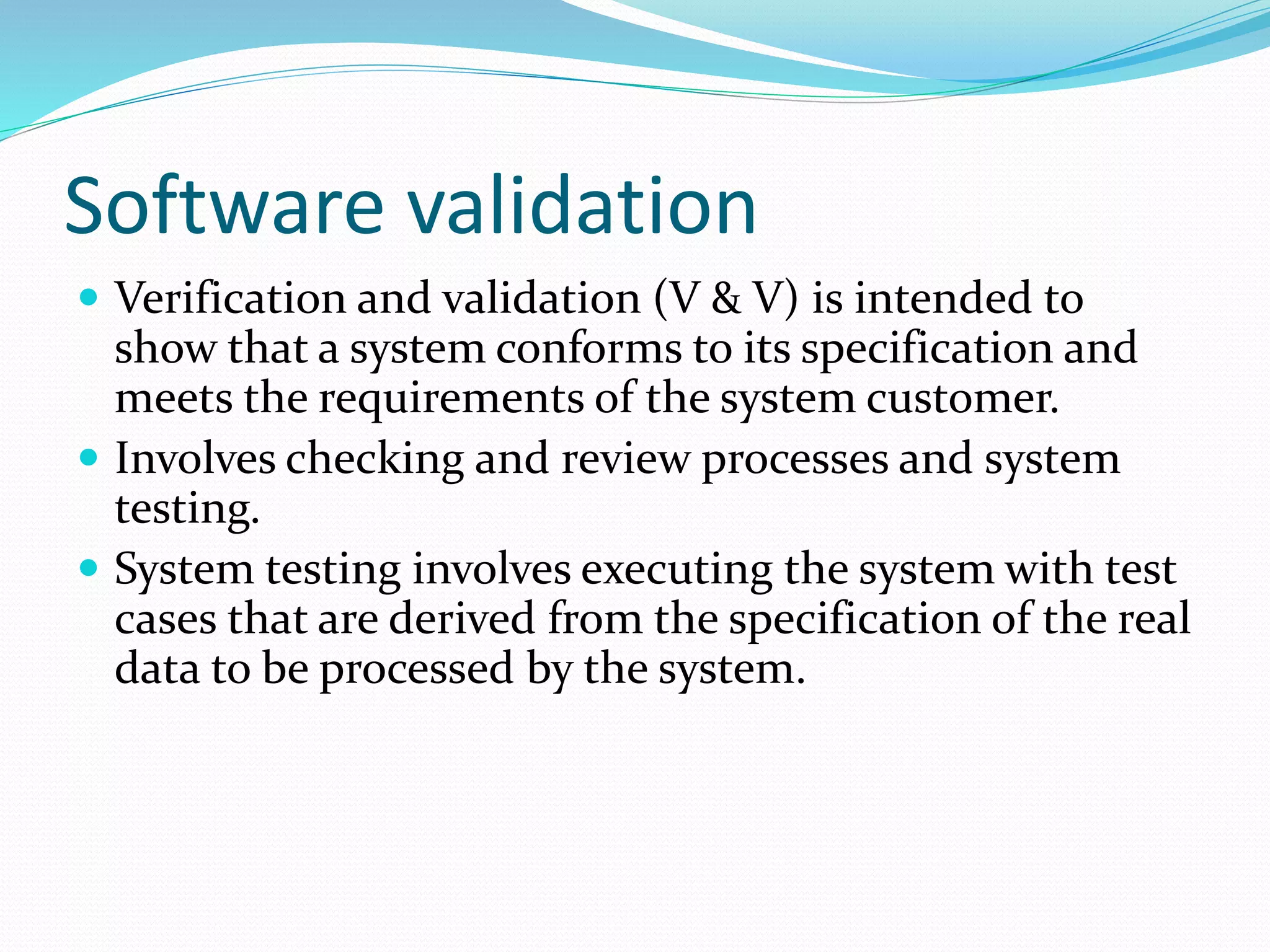 Software validation
 Verification and validation (V & V) is intended to
show that a system conforms to its specification and
meets the requirements of the system customer.
 Involves checking and review processes and system
testing.
 System testing involves executing the system with test
cases that are derived from the specification of the real
data to be processed by the system.
 
