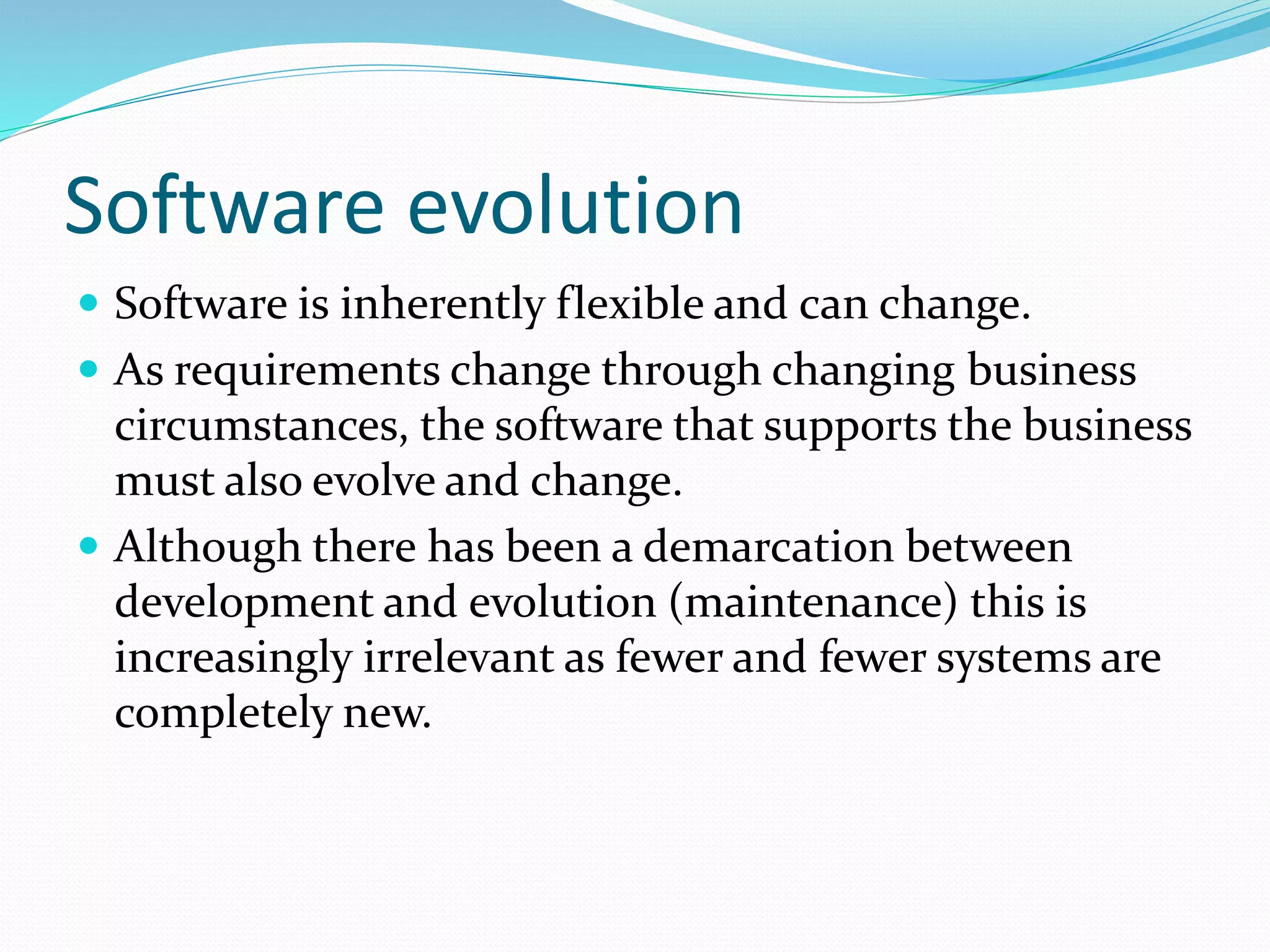 Software evolution
 Software is inherently flexible and can change.
 As requirements change through changing business
circumstances, the software that supports the business
must also evolve and change.
 Although there has been a demarcation between
development and evolution (maintenance) this is
increasingly irrelevant as fewer and fewer systems are
completely new.
 