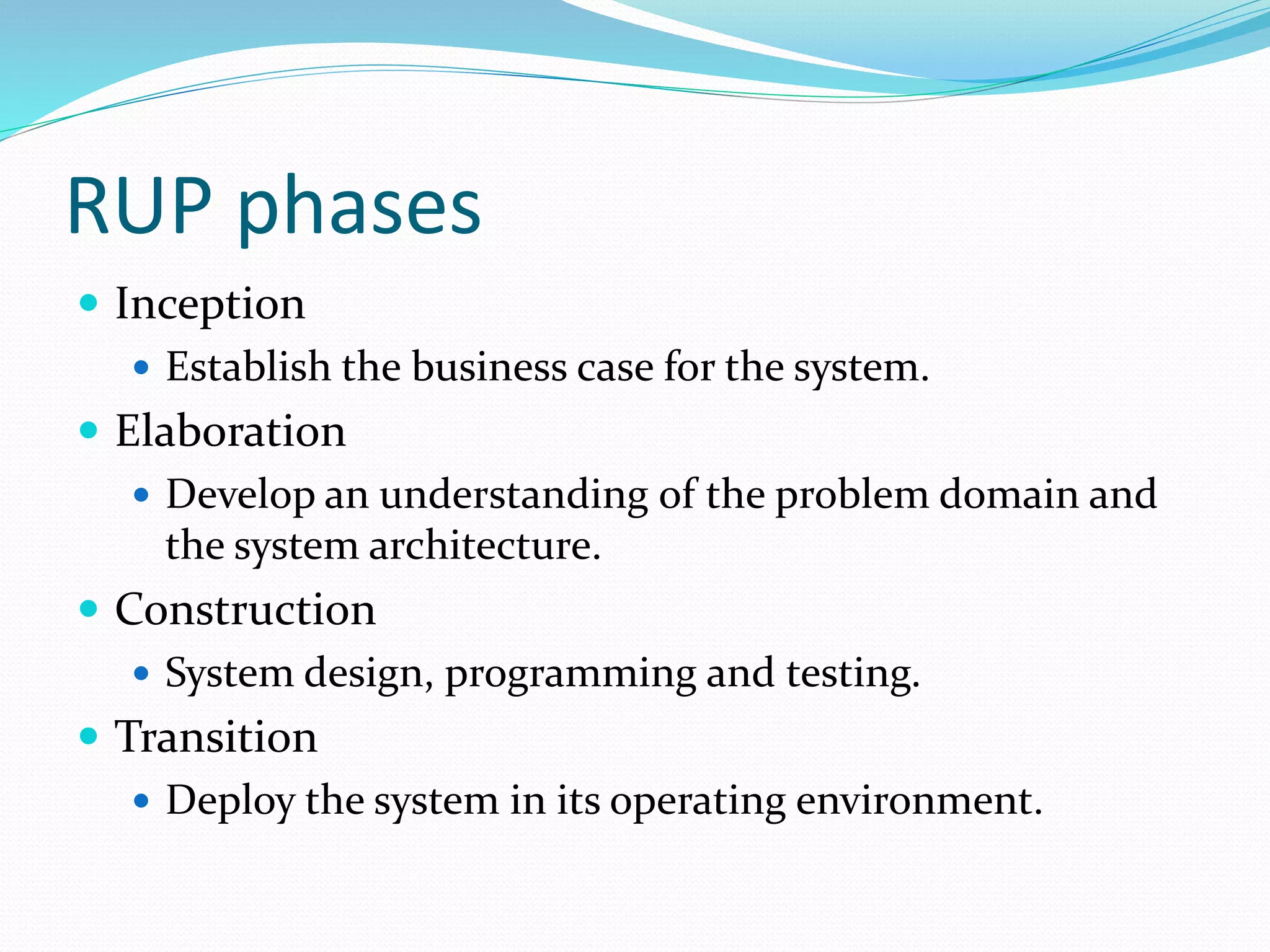 RUP phases
 Inception
 Establish the business case for the system.
 Elaboration
 Develop an understanding of the problem domain and
the system architecture.
 Construction
 System design, programming and testing.
 Transition
 Deploy the system in its operating environment.
 