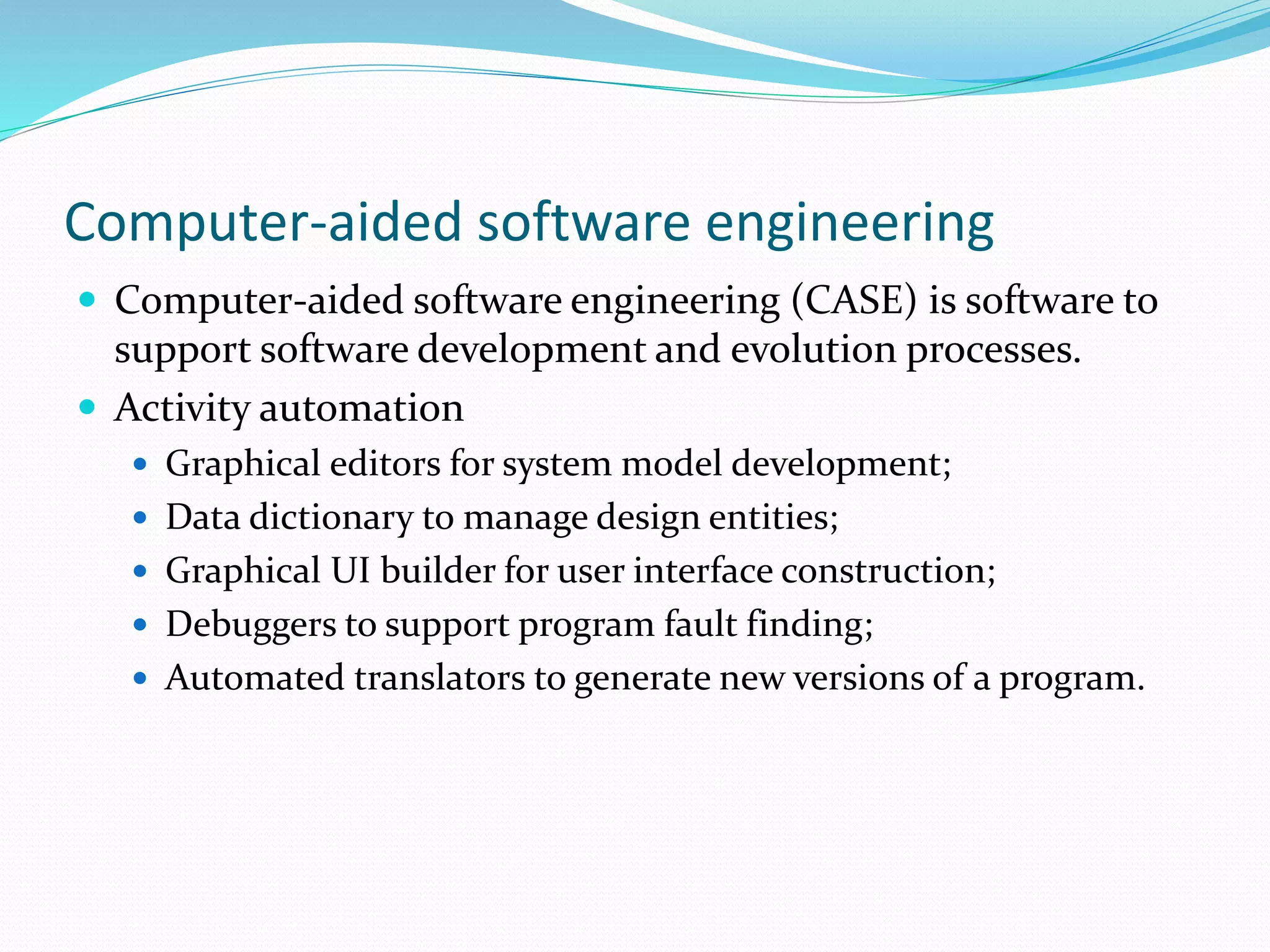 Computer-aided software engineering
 Computer-aided software engineering (CASE) is software to
support software development and evolution processes.
 Activity automation
 Graphical editors for system model development;
 Data dictionary to manage design entities;
 Graphical UI builder for user interface construction;
 Debuggers to support program fault finding;
 Automated translators to generate new versions of a program.
 