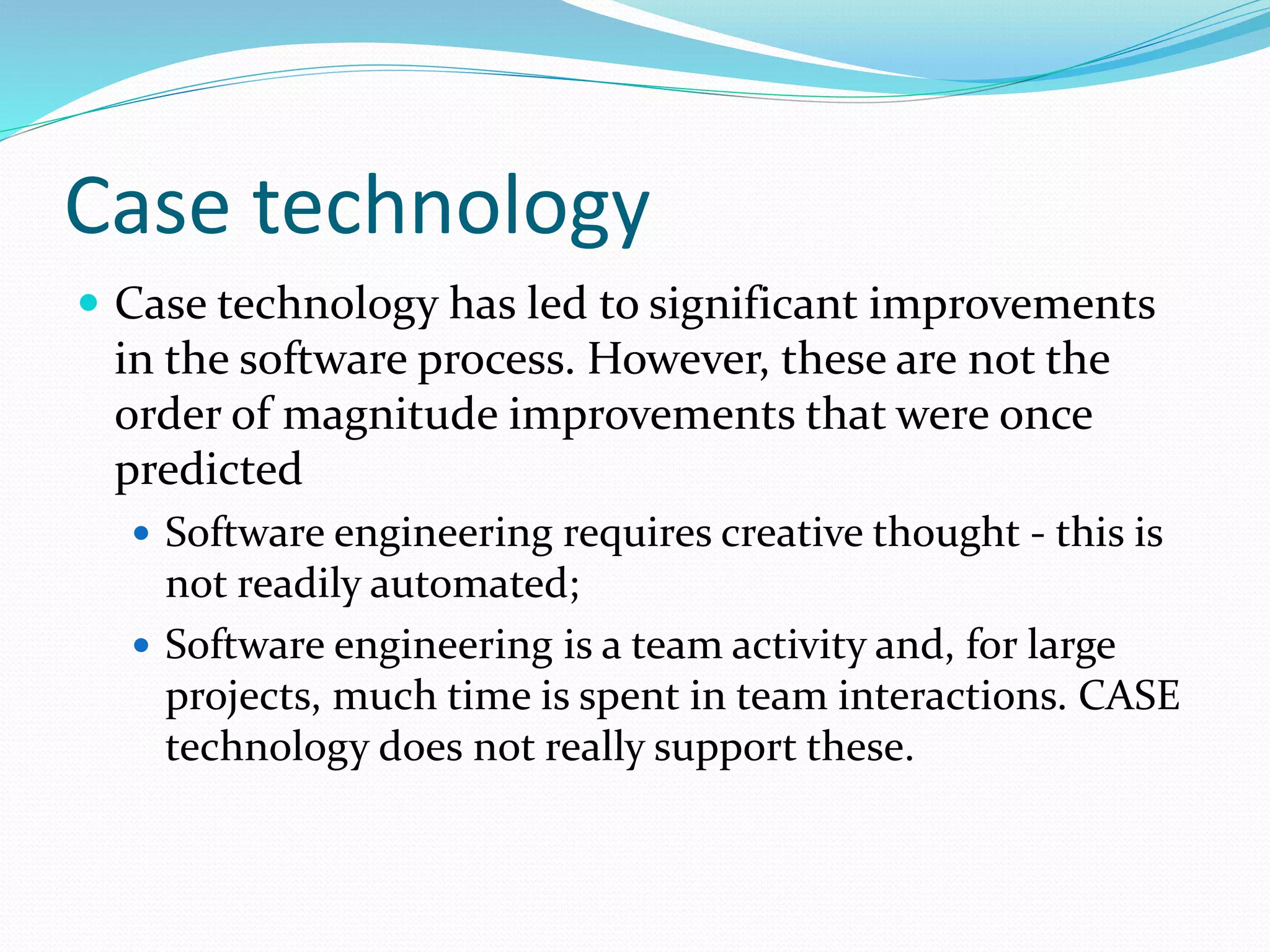 Case technology
 Case technology has led to significant improvements
in the software process. However, these are not the
order of magnitude improvements that were once
predicted
 Software engineering requires creative thought - this is
not readily automated;
 Software engineering is a team activity and, for large
projects, much time is spent in team interactions. CASE
technology does not really support these.
 