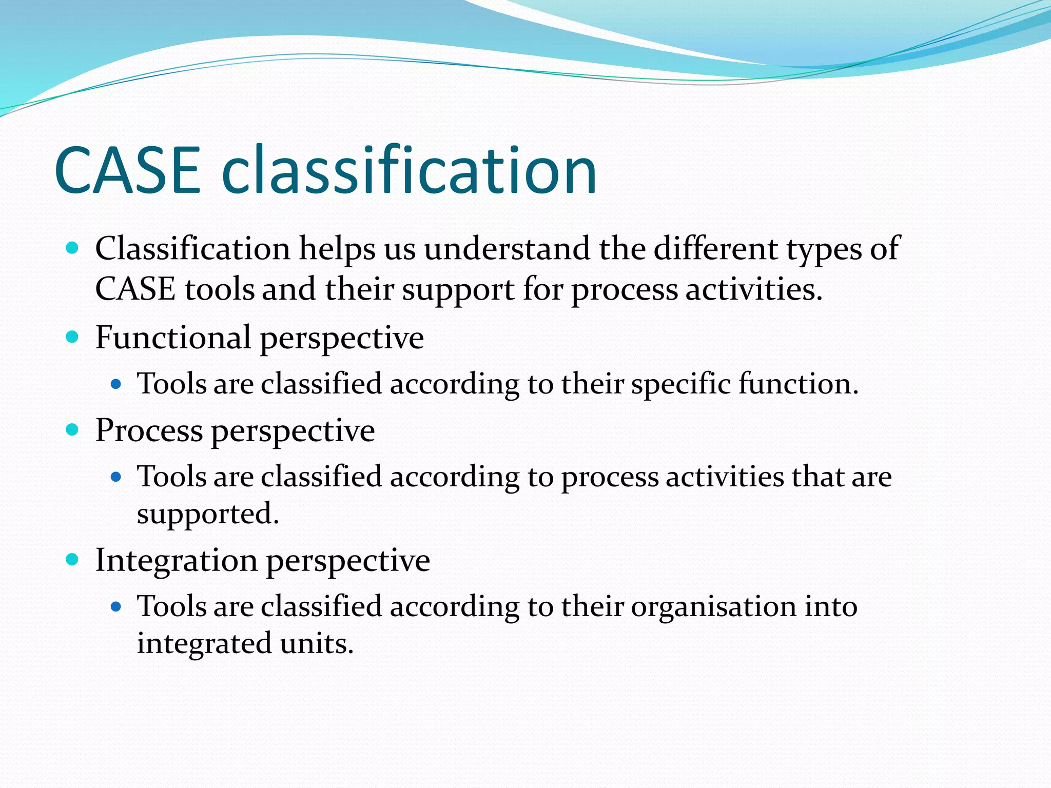 CASE classification
 Classification helps us understand the different types of
CASE tools and their support for process activities.
 Functional perspective
 Tools are classified according to their specific function.
 Process perspective
 Tools are classified according to process activities that are
supported.
 Integration perspective
 Tools are classified according to their organisation into
integrated units.
 