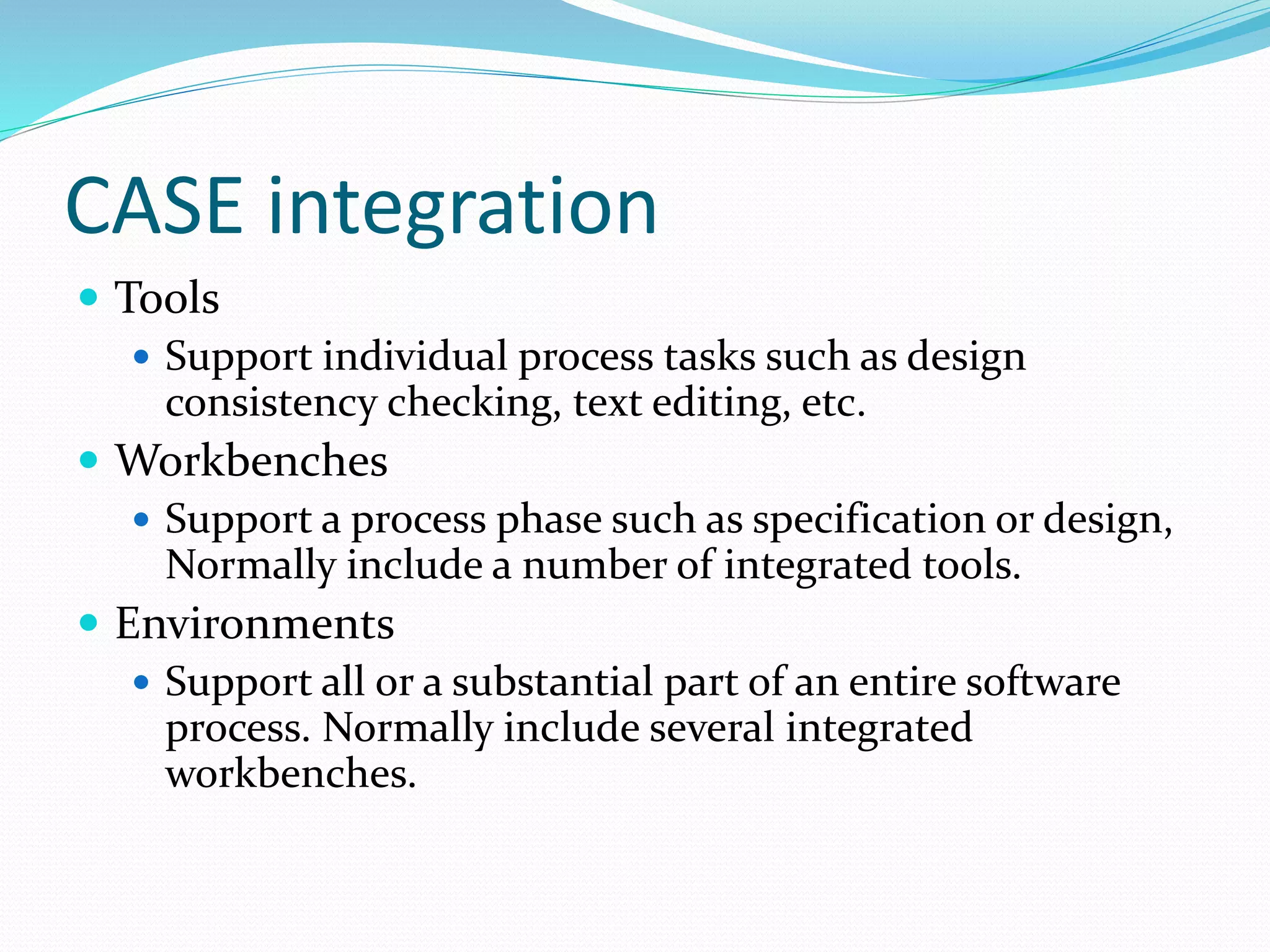 CASE integration
 Tools
 Support individual process tasks such as design
consistency checking, text editing, etc.
 Workbenches
 Support a process phase such as specification or design,
Normally include a number of integrated tools.
 Environments
 Support all or a substantial part of an entire software
process. Normally include several integrated
workbenches.
 