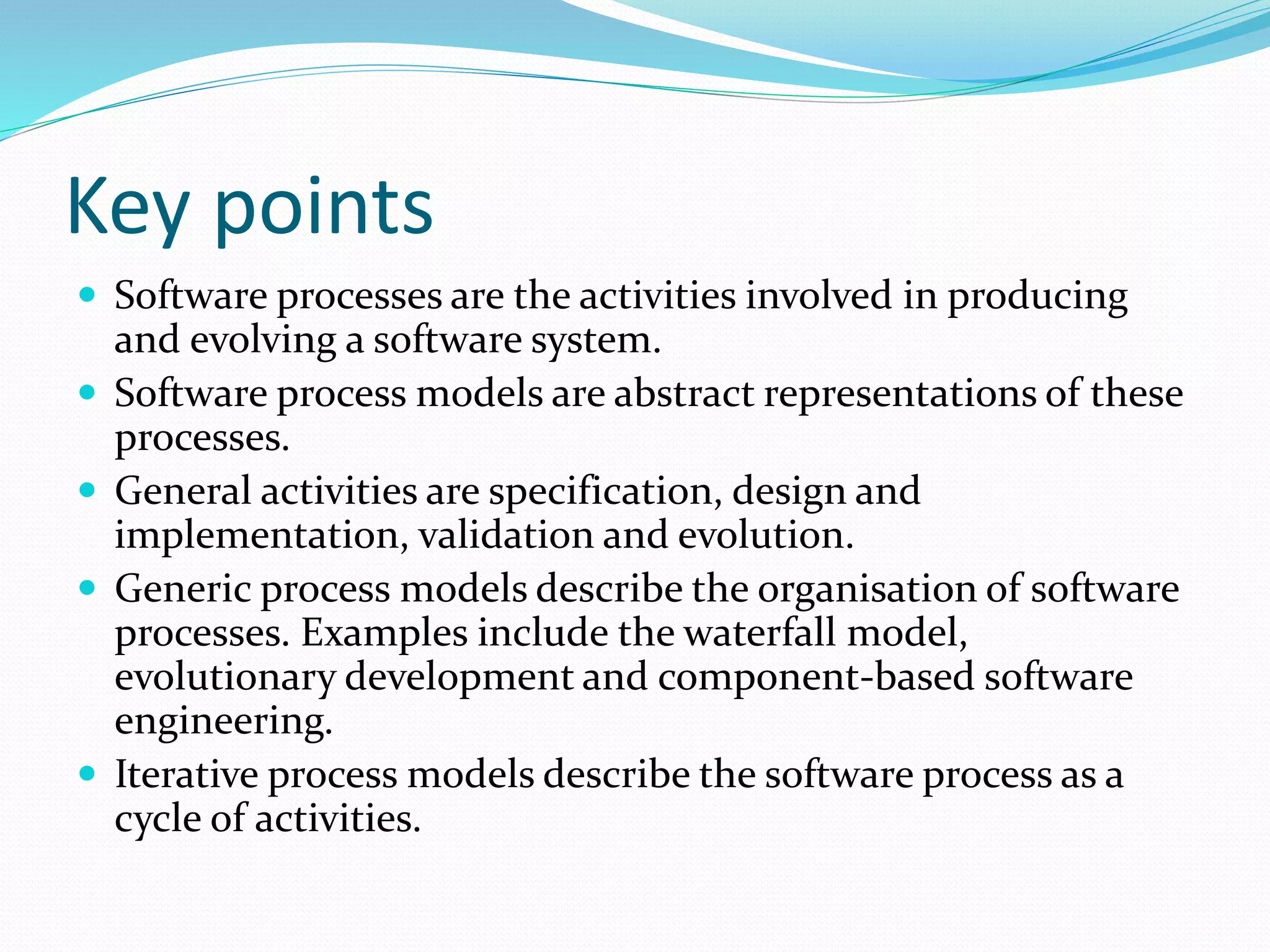 Key points
 Software processes are the activities involved in producing
and evolving a software system.
 Software process models are abstract representations of these
processes.
 General activities are specification, design and
implementation, validation and evolution.
 Generic process models describe the organisation of software
processes. Examples include the waterfall model,
evolutionary development and component-based software
engineering.
 Iterative process models describe the software process as a
cycle of activities.
 