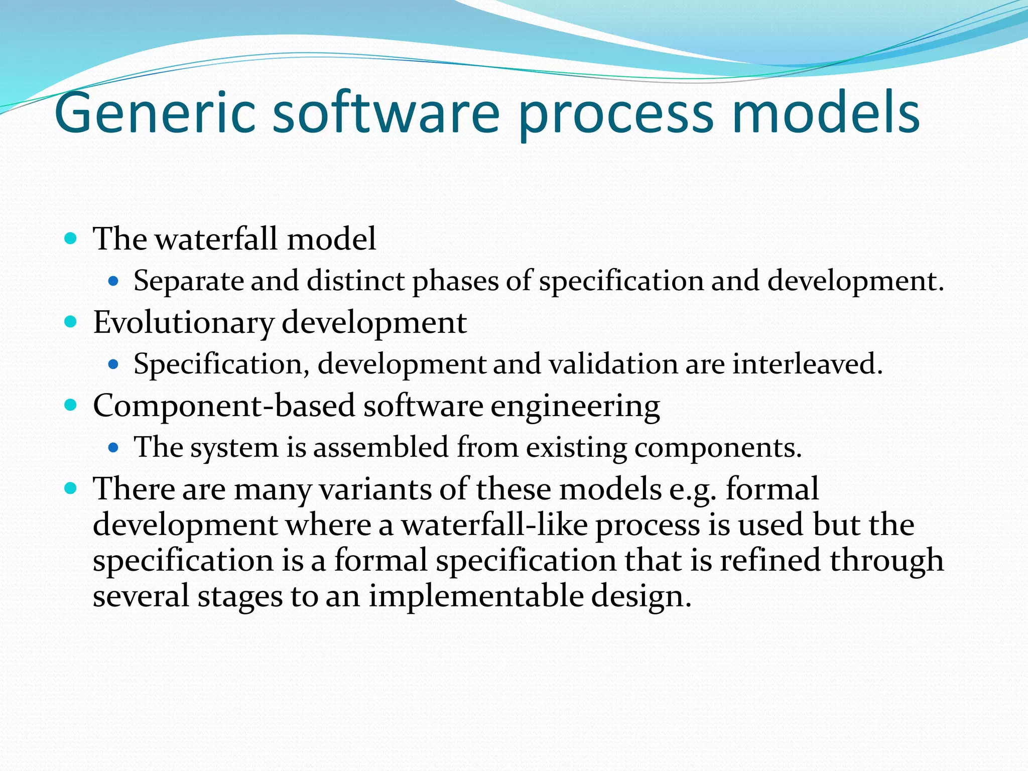 Generic software process models
 The waterfall model
 Separate and distinct phases of specification and development.
 Evolutionary development
 Specification, development and validation are interleaved.
 Component-based software engineering
 The system is assembled from existing components.
 There are many variants of these models e.g. formal
development where a waterfall-like process is used but the
specification is a formal specification that is refined through
several stages to an implementable design.
 