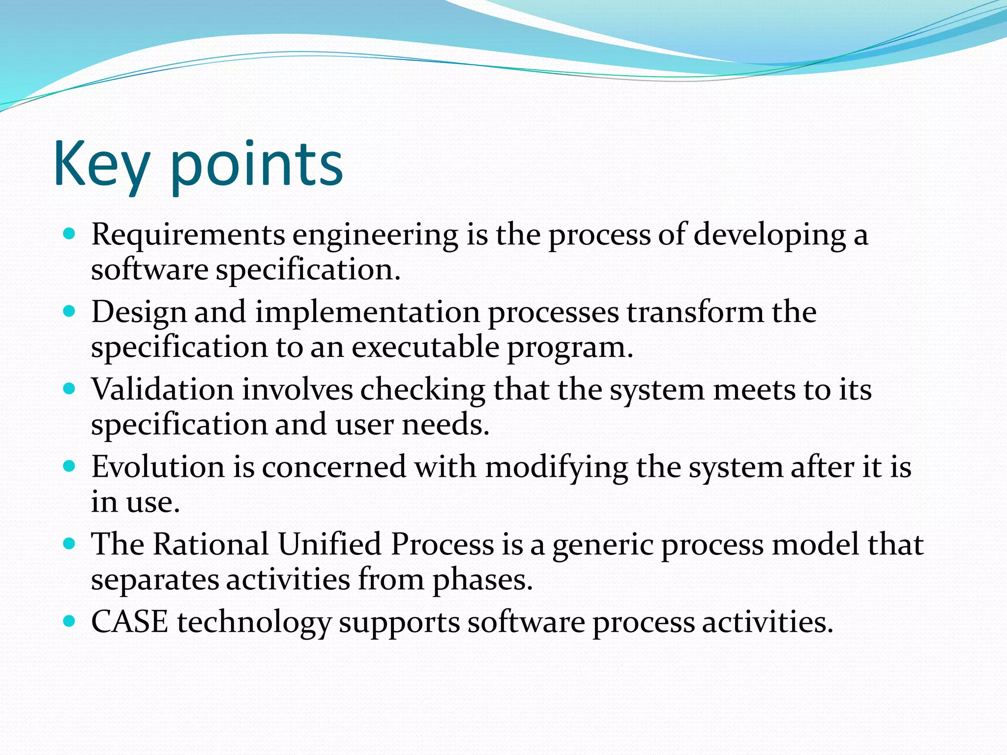 Key points
 Requirements engineering is the process of developing a
software specification.
 Design and implementation processes transform the
specification to an executable program.
 Validation involves checking that the system meets to its
specification and user needs.
 Evolution is concerned with modifying the system after it is
in use.
 The Rational Unified Process is a generic process model that
separates activities from phases.
 CASE technology supports software process activities.
 