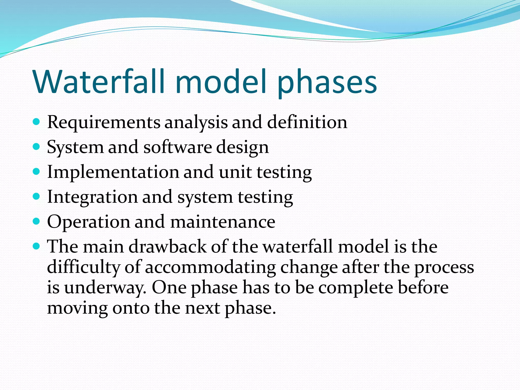 Waterfall model phases
 Requirements analysis and definition
 System and software design
 Implementation and unit testing
 Integration and system testing
 Operation and maintenance
 The main drawback of the waterfall model is the
difficulty of accommodating change after the process
is underway. One phase has to be complete before
moving onto the next phase.
 